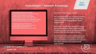 Switch(config)# interface port-channel10
Switch(config-if)# description portchannel for Server1
Switch(config-if)# switchport mode trunk
Switch(config-if)# no lacp suspend-individual
Switch(config-if)# switchport trunk native vlan 30
Switch(config-if)# switchport trunk allowed vlan 10,20,25
Switch(config-if)# spanning-tree port type edge trunk
Switch(config)# interface Ethernet1/14
Switch(config-if)# channel-group 10 mode active
Switch(config)# interface Ethernet1/15
Switch(config-if)# channel-group 10 mode active
• Command: “interface port-channel”
• This command allows you to logically combine
two or more physical interfaces on the same
switch utilizing the link aggregation control
protocol (LACP)
• Since LACP is an IEEE open standard, it means
that it works between most vendors and OS’s.
Therefore, it is very use to use when connecting
to Linux, ESX, and other types of servers.
• Port channels can be used in combination with
Cisco’s virtual port channel (vPC), which allows
physical connections connected to two separate
Cisco Nexus switches to be combined into
a port channel
@JBC_SEC & @JBIZZLE703
Cyber&Sight™ Network Knowledge
Cisco
Edition
JBCSEC.COM
2
 