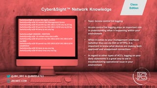 Switch(config)# ip access-list mgmt_control
Switch(config-acl)# 10 remark SSH Management Access
Switch(config-acl)# 20 permit tcp 192.168.2.11/32 any eq 22 log
Switch(config-acl)# 30 permit tcp 192.168.2.12/32 any eq 22 log
Switch(config-acl)# 40 deny ip any any log
Switch(config)# VMWARE_VMOTION
Switch(config-acl)# 10 remark intra-vlan traffic
Switch(config-acl)# 20 permit tcp 192.168.6.0/24 192.168.6.0/24
eq 8000
Switch(config-acl)# 30 permit tcp 192.168.6.0/24 192.168.6.0/24
established
Switch(config-acl)# 40 deny ip any any log
Switch(config-acl)# 50 deny icmp any any log
• Topic: Access control list logging
• Access control list logging plays an important role
in understanding what is happening within your
environment
• When it comes to your management interfaces
(whether they are via SSH or HTTPS), it is
important to know what devices are making both
approved and unapproved connections
• In regard to other types of ACL’s, logging on your
deny statements is a great way to aid in
troubleshooting operational issue in your
environment
@JBC_SEC & @JBIZZLE703
Cyber&Sight™ Network Knowledge
Cisco
Edition
JBCSEC.COM
1
 