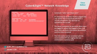 Switch#who
Line User Host(s) Idle Location
* 2 vty 0 admin1 idle 00:00:00 192.168.2.11
Interface User Mode Idle Peer Address
Switch# show users
NAME LINE TIME IDLE PID COMMENT
admin1 pts/0 Nov 7 18:17 . 13078 (192.168.2.11) session=ssh *
• Command: “who” and “show users”
• It’s important to be aware of who is logged into
your device. This is important both from a
security perspective, but also from an
operational one as well.
• The above commands let you know which users
are logged in, where they logged in from, and
some other pertinent information like protocol
and time they connected
• This information can be correlated with the
recommended VTY ACL logging that was
mentioned in a previous post
@JBC_SEC & @JBIZZLE703
Cyber&Sight™ Network Knowledge
Cisco
Edition
JBCSEC.COM
1
 