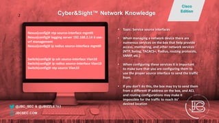 Nexus(config)# ntp source-interface mgmt0
Nexus(config)# logging server 192.168.2.14 6 use-
vrf management
Nexus(config)# ip radius source-interface mgmt0
Switch(config)# ip ssh source-interface Vlan10
Switch(config)# ip radius source-interface Vlan10
Switch(config)# ntp source Vlan10
• Topic: Service source interfaces
• When managing a network device there are
numerous services on the box that help provide
access, monitoring, and other network services
(NTP, Syslog, TACACS+, Radius, routing protocols,
SNMP, etc.)
• When configuring these services it is important
to make sure that you are configuring them to
use the proper source interface to send the traffic
from.
• If you don’t do this, the box may try to send them
from a different IP address on the box, and ACL
and routing configurations may make it
impossible for the traffic to reach its’
desired location
@JBC_SEC & @JBIZZLE703
Cyber&Sight™ Network Knowledge
Cisco
Edition
JBCSEC.COM
2
 