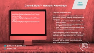 Switch(config)# privilege exec level 7 show
startup-config
Switch(config)# privilege exec level 7 show
logging
Switch(config)# privilege exec level 7 show
• Command: “privilege exec level”
• Allows you to set the specific commands that an exec
level can run. By default, the three privilege levels on a
Cisco device:
• Level 0 – Basic commands (disable, enable, exit,
help, and logout)
• Level 1 – Includes all commands available at the
User EXEC command mode
• Level 15 – Includes all commands available at the
Privileged EXEC command mode
• The remaining levels (2-14) are customizable. The
assignment of specific accounts to a specific level can be
done in the local configuration or on your AAA server
• This is very helpful if you want to set up read-only
accounts or limit the types of configurations certain
admin groups can implement
@JBC_SEC & @JBIZZLE703
Cyber&Sight™ Network Knowledge
Cisco
Edition
JBCSEC.COM
2
 