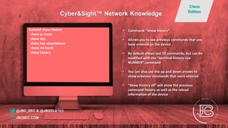 Switch# show history
show ip route
show ntp
show ntp associations
show int trunk
show history
• Command: “show history”
• Allows you to see previous commands that you
have entered on the device
• By default shows last 10 commands, but can be
modified with the “terminal history size
NUMBER” command
• You can also use the up and down arrows to
show previous commands that were entered
• “Show history all” will show the previous
command history as well as the reload
information of the device
@JBC_SEC & @JBIZZLE703
Cyber&Sight™ Network Knowledge
Cisco
Edition
JBCSEC.COM
1
 