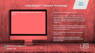 Switch# test cable-diagnostics tdr interface gi
1/1/1
• Command: “test cable-diagnostics tdr int”
• Certain Cisco devices give you the ability to test your
twisted pair cables. It will tell you if there is an issue
with certain cable pairs being bad, determine the appx
length of the cabling, and if the issue is on the local or
remote end
• There are limitations to the devices this is supported on.
There is also limitations on the types of ports/SFP’s that
are supported/unsupported
• This is a disruptive test. The interface WILL go down
during the test.
• https://community.cisco.com/t5/ networking-
documents/how-to-use-time-domain-reflectometer-
tdr/ta-p/3119327
@JBC_SEC & @JBIZZLE703
Cyber&Sight™ Network Knowledge
Cisco
Edition
JBCSEC.COM
 