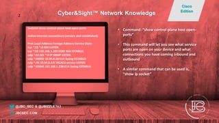 Switch# show control-plane host open-ports
Active internet connections (servers and established)
Prot Local Address Foreign Address Service State
tcp *:22 *:0 SSH LISTEN
tcp *:22 192.168.1.205:5385 SSH ESTABLIS
udp *:61165 *:0 IP SNMP LISTEN
udp *:60892 10.94.0.20:514 Syslog ESTABLIS
udp *:49 10.94.0.5:0 TACACS service LISTEN
udp *:52645 192.168.1.238:514 Syslog ESTABLIS
• Command: “show control-plane host open-
ports”
• This command will let you see what service
ports are open on your device and what
connections you have coming inbound and
outbound
• A similar command that can be used is,
“show ip socket”
@JBC_SEC & @JBIZZLE703
Cyber&Sight™ Network Knowledge
Cisco
Edition
JBCSEC.COM
2
 