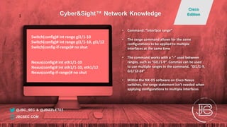Switch(config)# int range gi1/1-10
Switch(config)# int range gi1/1-10, gi1/12
Switch(config-if-range)# no shut
Nexus(config)# int eth1/1-10
Nexus(config)# int eth1/1-10, eth1/12
Nexus(config-if-range)# no shut
• Command: “interface range”
• The range command allows for the same
configurations to be applied to multiple
interfaces at the same time
• The command works with a “-“ used between
ranges, such as “GI1/1-9”. Commas can be used
to use multiple ranges in the command, “GI1/1-9,
Gi1/12-24”
• Within the NX-OS software on Cisco Nexus
switches, the range statement isn’t needed when
applying configurations to multiple interfaces
@JBC_SEC & @JBIZZLE703
Cyber&Sight™ Network Knowledge
Cisco
Edition
JBCSEC.COM
1
 