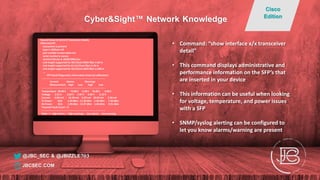 Nexus# show int eth1/47 transceiver details
Ethernet1/47
transceiver is present
type is 10Gbase-SR
part number is xxxx-xxxxx-xxx
serial number is xxxxxx
nominal bitrate is 10350 MBit/sec
Link length supported for 50/125um OM2 fiber is 82 m
Link length supported for 62.5/125um fiber is 26 m
Link length supported for 50/125um OM3 fiber is 300 m
….
SFP Detail Diagnostics Information (internal calibration)
----------------------------------------------------------------------------
Current Alarms Warnings
Measurement High Low High Low
----------------------------------------------------------------------------
Temperature 30.40 C 75.00 C -5.00 C 70.00 C 0.00 C
Voltage 3.31 V 3.63 V 2.97 V 3.46 V 3.13 V
Current 0.00 mA -- 10.50 mA 2.50 mA 10.50 mA 2.50 mA
Tx Power N/A 1.69 dBm -11.30 dBm -1.30 dBm -7.30 dBm
Rx Power N/A 1.99 dBm -13.97 dBm -1.00 dBm -9.91 dBm
Transmit Fault Count = 0
----------------------------------------------------------------------------
Note: ++ high-alarm; + high-warning; -- low-alarm; - low-warning
• Command: “show interface x/x transceiver
detail”
• This command displays administrative and
performance information on the SFP’s that
are inserted in your device
• This information can be useful when looking
for voltage, temperature, and power issues
with a SFP
• SNMP/syslog alerting can be configured to
let you know alarms/warning are present
@JBC_SEC & @JBIZZLE703
Cyber&Sight™ Network Knowledge
Cisco
Edition
JBCSEC.COM
 