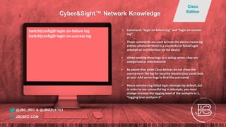Switch(config)# login on-failure log
Switch(config)# login on-success log
• Command: “login on-failure log” and “login on-success
log”
• These commands are used to have the device create log
entries whenever there is a successful or failed login
attempt on any interface on the device
• When sending these logs to a syslog server, they are
categorized as Informational
• Be aware that some Cisco devices do not show the
username in the log for security reasons (you could look
at your AAA server logs to find the username)
• Nexus switches log failed login attempts by default, but
in order to see successful log in attempts, you must
change increase the logging level of the authpriv to 5,
“logging level authpriv 5"
@JBC_SEC & @JBIZZLE703
Cyber&Sight™ Network Knowledge
Cisco
Edition
JBCSEC.COM
1
 