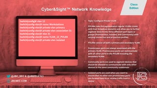 Switch(config)# vlan 12
Switch(config-vlan)# name Workstations
Switch(config-vlan)# private-vlan primary
Switch(config-vlan)# private-vlan association 31
Switch(config-vlan)# vlan 31
Switch(config-vlan)# name VLAN_12_PVLAN
Switch(config-vlan)# private-vlan isolated
• Topic: Configure Private VLAN
• PVLANs take the segmentation regular VLANs create
with their broadcast domains and allow you to further
segment devices into three different port types or
groups (Promiscuous, Isolated, and Community) with
varying connection and protection profiles
• PVLANs consist of both a primary and secondary VLAN
• Promiscuous ports are always associated with the
primary VLAN. Promiscuous ports can communicate
with all other ports in the PVLAN including the
secondary VLANs
• Community ports are used to segment devices that
should be allowed to communicate with only other
devices in the same community subdomain
• Isolated ports are used when you want to
ensure that no other non-promiscuous ports
can forward data to or receive traffic from a
device
@JBC_SEC & @JBIZZLE703
Cyber&Sight™ Network Knowledge
Cisco
Edition
JBCSEC.COM
 