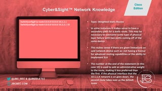 Switch(config)# ip route 0.0.0.0 0.0.0.0 10.1.1.1
Switch(config)# ip route 0.0.0.0 0.0.0.0 10.2.2.1 10
• Topic: Weighted Static Routes
• In some instances it makes sense to have a
secondary path for a static route. This may be
necessary to overcome some type of physical
layer failure with two paths coming off of the
same device
• This makes sense if there are given limitations on
said network device such as: not having a license
for advanced routing capabilities or the ability to
implement SLA
• The number at the end of the statement (in this
case 10) is used to add an administrative weight
to the route, making it less preferred than
the first. If the physical interface that the
10.1.1.X network is on goes down, the
second route takes over as the default
route
@JBC_SEC & @JBIZZLE703
Cyber&Sight™ Network Knowledge
Cisco
Edition
JBCSEC.COM
 