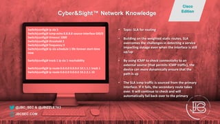 Switch(config)# ip sla 5
Switch(config)# icmp-echo 8.8.8.8 source-interface GI0/0
Switch(config)# timeout 1000
Switch(config)# threshold 2
Switch(config)# frequency 3
Switch(config)# ip sla schedule 1 life forever start-time
now
Switch(config)# track 1 ip sla 1 reachability
Switch(config)# ip route 0.0.0.0 0.0.0.0 10.1.1.1 track 1
Switch(config)# ip route 0.0.0.0 0.0.0.0 10.2.2.1 10
• Topic: SLA for routing
• Building on the weighted static routes, SLA
overcomes the challenges in detecting a service
impacting outage even when the interface is still
up/up
• By using ICMP to check connectivity to an
external source (that permits ICMP traffic), the
device can more dynamically ensure that the
path is up
• The SLA icmp traffic is sourced from the primary
interface. If it fails, the secondary route takes
over. It will continue to check and will
automatically fail back over to the primary
@JBC_SEC & @JBIZZLE703
Cyber&Sight™ Network Knowledge
Cisco
Edition
JBCSEC.COM
 