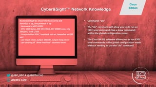 Router(config)# do show interfaces serial 2/0
Serial2/0 is up, line protocol is up
Hardware is M8T-RS232
MTU 1500 bytes, BW 1544 Kbit, DLY 20000 usec, rely
255/255, load 1/255
Encapsulation HDLC, loopback not set, keepalive set (10
sec)
Last input never, output 10d10h, output hang never
Last clearing of "show interface" counters never
• Command: “do”
• The “do” command will allow you to do run an
EXEC level command (like a show command)
within the global configuration mode.
• The Cisco NX-OS software allows you to run EXEC
level commands in the global configuration mode
without needing to use the “do” command.
@JBC_SEC & @JBIZZLE703
Cyber&Sight™ Network Knowledge
Cisco
Edition
JBCSEC.COM
1
 