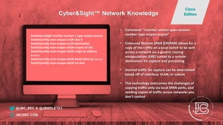 Switch(config)# monitor session 1 type erspan-source
Switch(config-mon-erspan-src)# vlan 5
Switch(config-mon-erspan-src)# destination
Switch(config-mon-erspan-dst)# erspan-id 101
Switch(config-mon-erspan-dst)# origin ip address
x.x.x.x
Switch(config-mon-erspan-dst)# destination ip x.x.x.x
Switch(config-mon-erspan-dst)# no shut
• Command: “monitor session span-session-
number type erspan-source”
• Enhanced Remote SPAN (ERSPAN) allows for a
copy of the traffic on a local switch to be sent
across a network via a generic routing
encapsulation (GRE) tunnel to a remote
destination for capture and processing
• Desired traffic for capture can be determined
based off of interface, VLAN, or subnet
• This technology overcomes the challenges of
copying traffic only via local SPAN ports, and
sending copies of traffic across networks you
don’t control
@JBC_SEC & @JBIZZLE703
Cyber&Sight™ Network Knowledge
Cisco
Edition
JBCSEC.COM
2
 