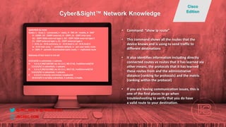 Switch#sh ip route
Codes: L - local, C - connected, S - static, R - RIP, M - mobile, B - BGP
D - EIGRP, EX - EIGRP external, O - OSPF, IA - OSPF inter area
N1 - OSPF NSSA external type 1, N2 - OSPF NSSA external type 2
E1 - OSPF external type 1, E2 - OSPF external type 2
i - IS-IS, su - IS-IS summary, L1 - IS-IS level-1, L2 - IS-IS level-2
ia - IS-IS inter area, * - candidate default, U - per-user static route
o - ODR, P - periodic downloaded static route, + - replicated route
Gateway of last resort is not set
4.0.0.0/32 is subnetted, 1 subnets
D 4.4.4.4 [90/158720] via 10.1.5.1, 00:17:32, FastEthernet0/10
5.0.0.0/32 is subnetted, 1 subnets
D 5.5.5.5 [90/161280] via 10.1.5.1, 0017:32, FastEthernet0/10
6.0.0.0/32 is subnetted, 1 subnets
C 6.6.6.6 is directly connected, Loopback0
10.0.0.0/8 is variably subnetted, 4 subnets, 2 masks
• Command: “show ip route”
• This command shows all the routes that the
device knows and is using to send traffic to
different destinations
• It also identifies information including directly
connected routes vs routes that it has learned via
other means, the protocols that it has learned
these routes from and the administrative
distance (ranking for protocols) and the metric
(ranking within the protocol)
• If you are having communication issues, this is
one of the first places to go when
troubleshooting to verify that you do have
a valid route to your destination.
@JBC_SEC & @JBIZZLE703
Cyber&Sight™ Network Knowledge
Cisco
Edition
JBCSEC.COM
 