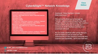Switch# show interface | include Ether|Desc|error
Ethernet1/1 is down (Administratively down)
Hardware: 1000/10000 Ethernet, address: 0000.0000.a2a8 (bia
0000.0000.a2a8)
Description: Empty
EtherType is 0x8100
0 input error 0 short frame 0 overrun 0 underrun 0 ignored
0 output error 0 collision 0 deferred 0 late collision
Ethernet1/2 is down (Administratively down)
Hardware: 1000/10000 Ethernet, address: 0000.0000.a2a9 (bia
0000.0000.a2a9)
Description: Empty
EtherType is 0x8100
0 input error 0 short frame 0 overrun 0 underrun 0 ignored
0 output error 0 collision 0 deferred 0 late collision
• Command: “show interface | include
Ether|Desc|error”
• This command allows you to leverage the
“include” subcommand and specify lines with
specific text that you want to view. The result is a
command that allows you to quickly see a
summary of all the interfaces and the errors
associated with each
• You can easily substitute other strings that you
want to match on and can even turn this
command into an alias (shortcut command) that
could be used repeatedly….we’ll cover that later
@JBC_SEC & @JBIZZLE703
Cyber&Sight™ Network Knowledge
Cisco
Edition
JBCSEC.COM
2
 