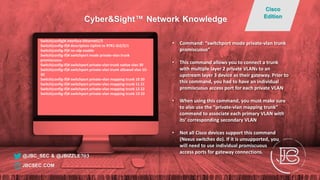 Switch(config)# interface Ethernet1/3
Switch(config-if)# description Uplink to RTR1 GI2/2/1
Switch(config-if)# no cdp enable
Switch(config-if)# switchport mode private-vlan trunk
promiscuous
Switch(config-if)# switchport private-vlan trunk native vlan 30
Switch(config-if)# switchport private-vlan trunk allowed vlan 10-
30
Switch(config-if)# switchport private-vlan mapping trunk 10 20
Switch(config-if)# switchport private-vlan mapping trunk 11 21
Switch(config-if)# switchport private-vlan mapping trunk 12 22
Switch(config-if)# switchport private-vlan mapping trunk 13 23
• Command: “switchport mode private-vlan trunk
promiscuous”
• This command allows you to connect a trunk
with multiple layer 2 private VLANs to an
upstream layer 3 device as their gateway. Prior to
this command, you had to have an individual
promiscuous access port for each private VLAN
• When using this command, you must make sure
to also use the “private-vlan mapping trunk”
command to associate each primary VLAN with
its’ corresponding secondary VLAN
• Not all Cisco devices support this command
(Nexus switches do). If it is unsupported, you
will need to use individual promiscuous
access ports for gateway connections.
@JBC_SEC & @JBIZZLE703
Cyber&Sight™ Network Knowledge
Cisco
Edition
JBCSEC.COM
 