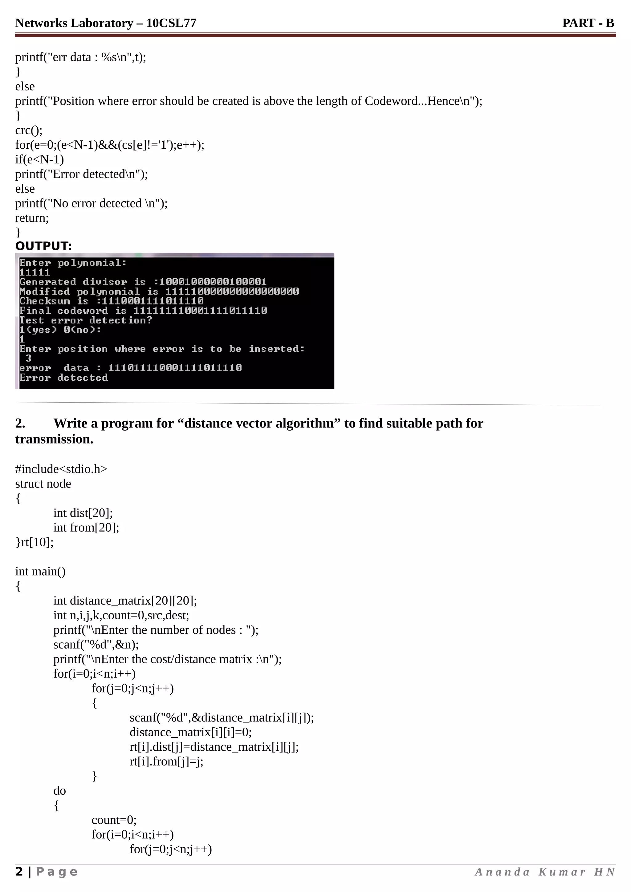 Networks Laboratory – 10CSL77 PART - B
printf("err data : %sn",t);
}
else
printf("Position where error should be created is above the length of Codeword...Hencen");
}
crc();
for(e=0;(e<N-1)&&(cs[e]!='1');e++);
if(e<N-1)
printf("Error detectedn");
else
printf("No error detected n");
return;
}
OUTPUT:
2. Write a program for “distance vector algorithm” to find suitable path for
transmission.
#include<stdio.h>
struct node
{
int dist[20];
int from[20];
}rt[10];
int main()
{
int distance_matrix[20][20];
int n,i,j,k,count=0,src,dest;
printf("nEnter the number of nodes : ");
scanf("%d",&n);
printf("nEnter the cost/distance matrix :n");
for(i=0;i<n;i++)
for(j=0;j<n;j++)
{
scanf("%d",&distance_matrix[i][j]);
distance_matrix[i][i]=0;
rt[i].dist[j]=distance_matrix[i][j];
rt[i].from[j]=j;
}
do
{
count=0;
for(i=0;i<n;i++)
for(j=0;j<n;j++)
2 | P a g e A n a n d a K u m a r H N
 