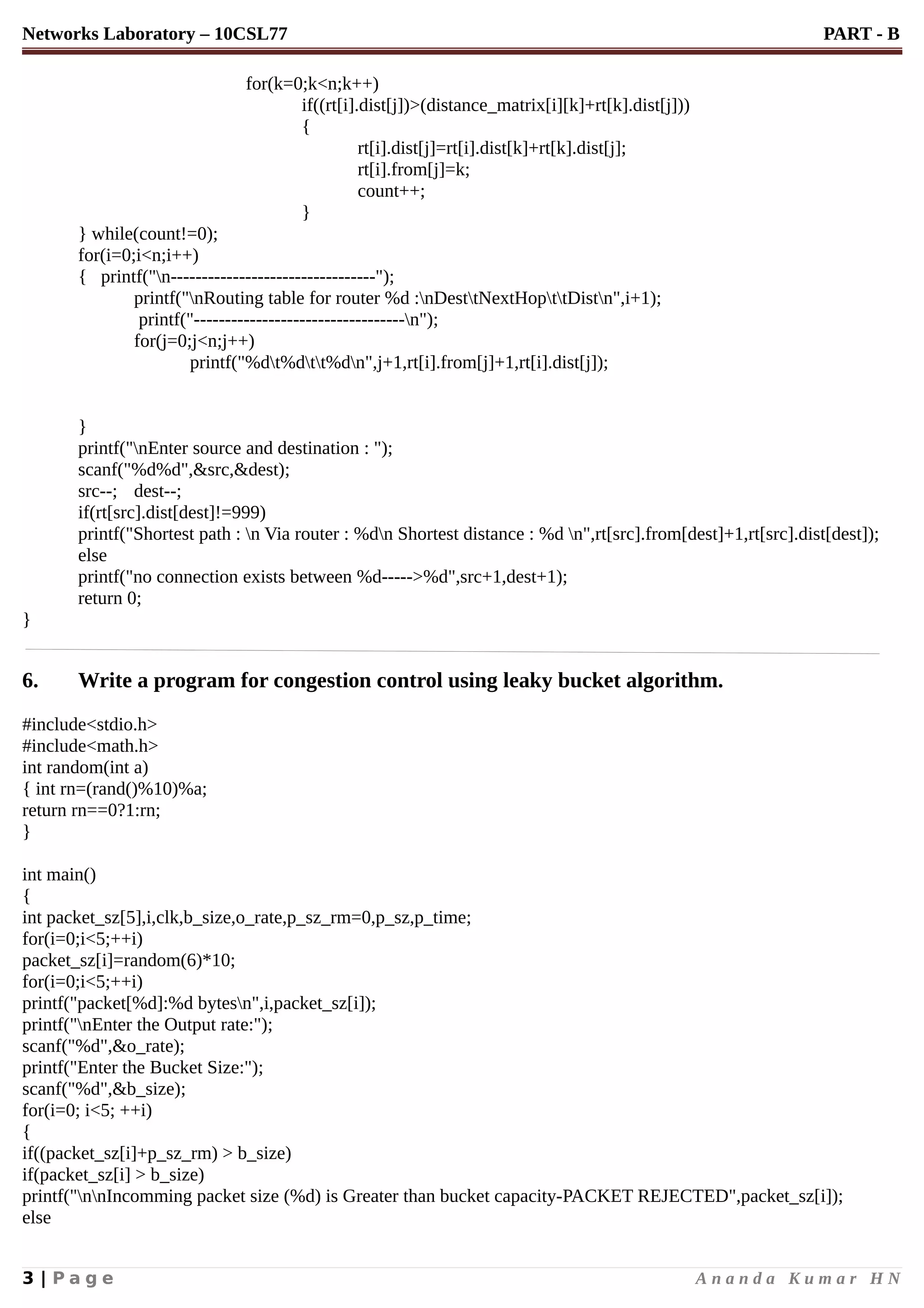 Networks Laboratory – 10CSL77 PART - B
for(k=0;k<n;k++)
if((rt[i].dist[j])>(distance_matrix[i][k]+rt[k].dist[j]))
{
rt[i].dist[j]=rt[i].dist[k]+rt[k].dist[j];
rt[i].from[j]=k;
count++;
}
} while(count!=0);
for(i=0;i<n;i++)
{ printf("n---------------------------------");
printf("nRouting table for router %d :nDesttNextHopttDistn",i+1);
printf("----------------------------------n");
for(j=0;j<n;j++)
printf("%dt%dtt%dn",j+1,rt[i].from[j]+1,rt[i].dist[j]);
}
printf("nEnter source and destination : ");
scanf("%d%d",&src,&dest);
src--; dest--;
if(rt[src].dist[dest]!=999)
printf("Shortest path : n Via router : %dn Shortest distance : %d n",rt[src].from[dest]+1,rt[src].dist[dest]);
else
printf("no connection exists between %d----->%d",src+1,dest+1);
return 0;
}
6. Write a program for congestion control using leaky bucket algorithm.
#include<stdio.h>
#include<math.h>
int random(int a)
{ int rn=(rand()%10)%a;
return rn==0?1:rn;
}
int main()
{
int packet_sz[5],i,clk,b_size,o_rate,p_sz_rm=0,p_sz,p_time;
for(i=0;i<5;++i)
packet_sz[i]=random(6)*10;
for(i=0;i<5;++i)
printf("packet[%d]:%d bytesn",i,packet_sz[i]);
printf("nEnter the Output rate:");
scanf("%d",&o_rate);
printf("Enter the Bucket Size:");
scanf("%d",&b_size);
for(i=0; i<5; ++i)
{
if((packet_sz[i]+p_sz_rm) > b_size)
if(packet_sz[i] > b_size)
printf("nnIncomming packet size (%d) is Greater than bucket capacity-PACKET REJECTED",packet_sz[i]);
else
3 | P a g e A n a n d a K u m a r H N
 