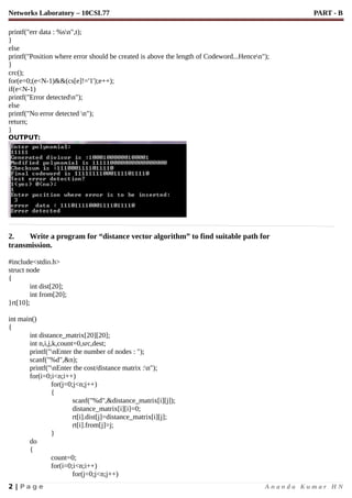 Networks Laboratory – 10CSL77 PART - B
printf("err data : %sn",t);
}
else
printf("Position where error should be created is above the length of Codeword...Hencen");
}
crc();
for(e=0;(e<N-1)&&(cs[e]!='1');e++);
if(e<N-1)
printf("Error detectedn");
else
printf("No error detected n");
return;
}
OUTPUT:
2. Write a program for “distance vector algorithm” to find suitable path for
transmission.
#include<stdio.h>
struct node
{
int dist[20];
int from[20];
}rt[10];
int main()
{
int distance_matrix[20][20];
int n,i,j,k,count=0,src,dest;
printf("nEnter the number of nodes : ");
scanf("%d",&n);
printf("nEnter the cost/distance matrix :n");
for(i=0;i<n;i++)
for(j=0;j<n;j++)
{
scanf("%d",&distance_matrix[i][j]);
distance_matrix[i][i]=0;
rt[i].dist[j]=distance_matrix[i][j];
rt[i].from[j]=j;
}
do
{
count=0;
for(i=0;i<n;i++)
for(j=0;j<n;j++)
2 | P a g e A n a n d a K u m a r H N
 