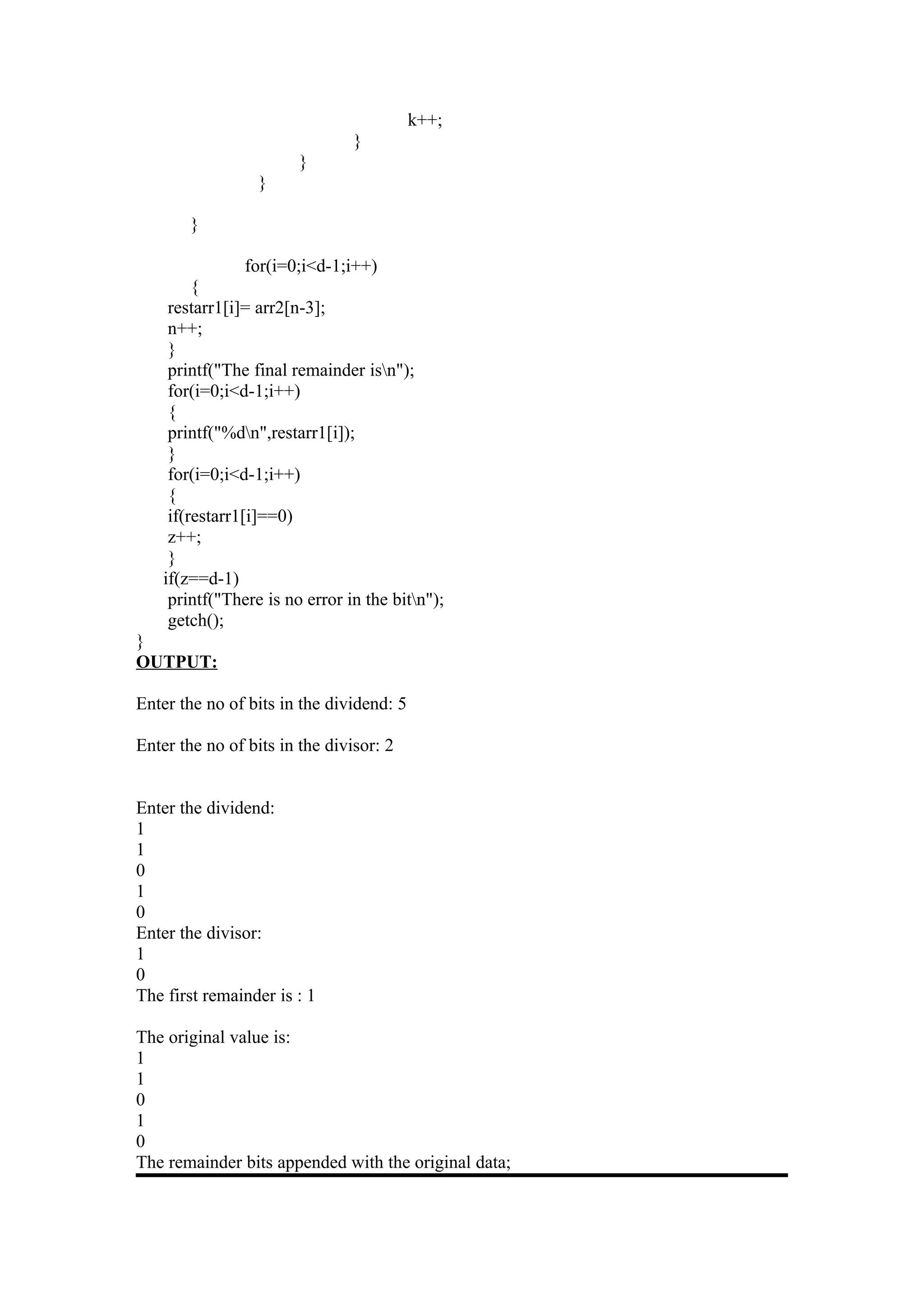 k++;
                                }
                        }
                  }

        }

                for(i=0;i<d-1;i++)
         {
     restarr1[i]= arr2[n-3];
     n++;
     }
     printf("The final remainder isn");
     for(i=0;i<d-1;i++)
     {
     printf("%dn",restarr1[i]);
     }
     for(i=0;i<d-1;i++)
     {
     if(restarr1[i]==0)
     z++;
     }
    if(z==d-1)
     printf("There is no error in the bitn");
     getch();
}
OUTPUT:

Enter the no of bits in the dividend: 5

Enter the no of bits in the divisor: 2


Enter the dividend:
1
1
0
1
0
Enter the divisor:
1
0
The first remainder is : 1

The original value is:
1
1
0
1
0
The remainder bits appended with the original data;
 