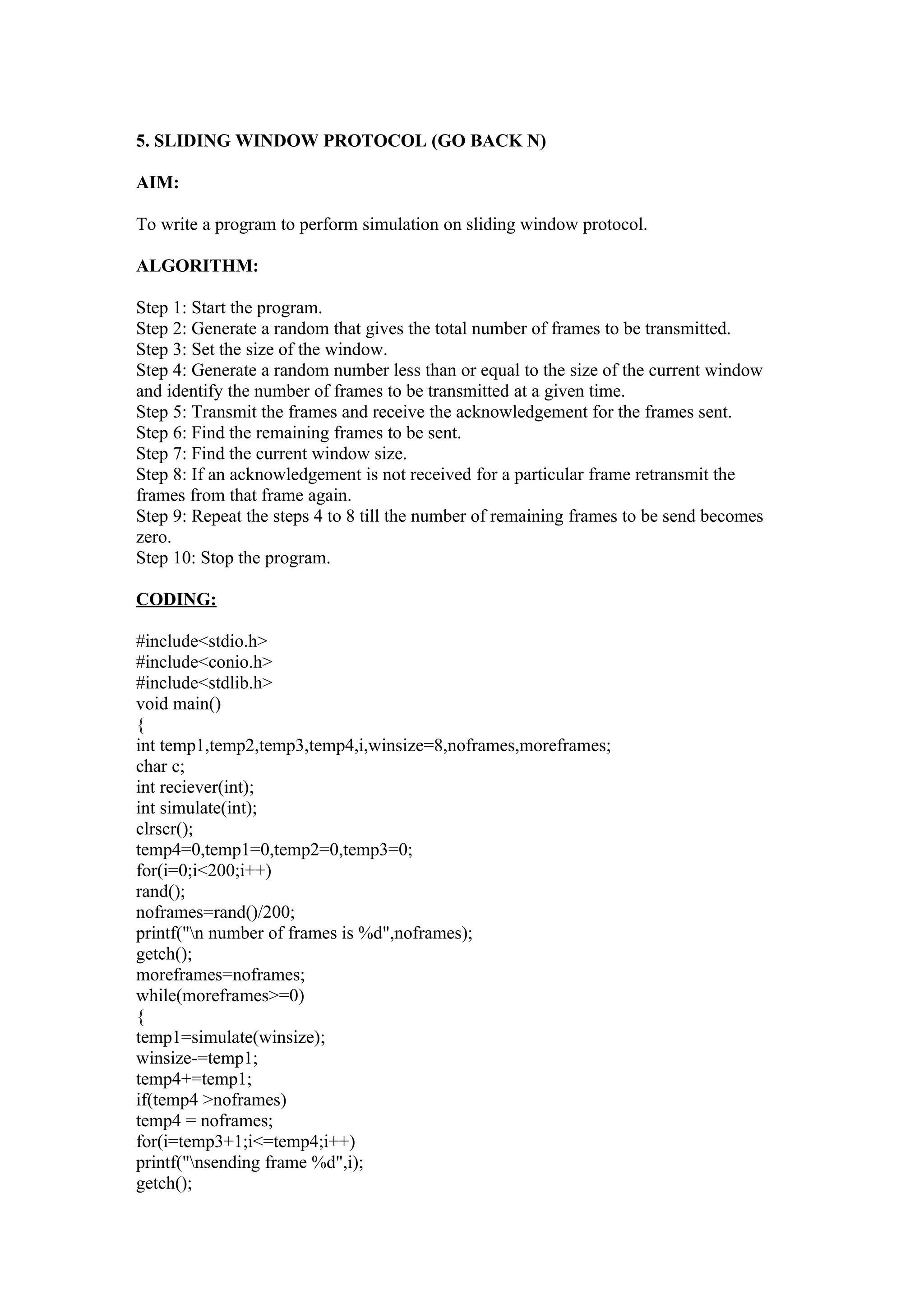5. SLIDING WINDOW PROTOCOL (GO BACK N)

AIM:

To write a program to perform simulation on sliding window protocol.

ALGORITHM:

Step 1: Start the program.
Step 2: Generate a random that gives the total number of frames to be transmitted.
Step 3: Set the size of the window.
Step 4: Generate a random number less than or equal to the size of the current window
and identify the number of frames to be transmitted at a given time.
Step 5: Transmit the frames and receive the acknowledgement for the frames sent.
Step 6: Find the remaining frames to be sent.
Step 7: Find the current window size.
Step 8: If an acknowledgement is not received for a particular frame retransmit the
frames from that frame again.
Step 9: Repeat the steps 4 to 8 till the number of remaining frames to be send becomes
zero.
Step 10: Stop the program.

CODING:

#include<stdio.h>
#include<conio.h>
#include<stdlib.h>
void main()
{
int temp1,temp2,temp3,temp4,i,winsize=8,noframes,moreframes;
char c;
int reciever(int);
int simulate(int);
clrscr();
temp4=0,temp1=0,temp2=0,temp3=0;
for(i=0;i<200;i++)
rand();
noframes=rand()/200;
printf("n number of frames is %d",noframes);
getch();
moreframes=noframes;
while(moreframes>=0)
{
temp1=simulate(winsize);
winsize-=temp1;
temp4+=temp1;
if(temp4 >noframes)
temp4 = noframes;
for(i=temp3+1;i<=temp4;i++)
printf("nsending frame %d",i);
getch();
 