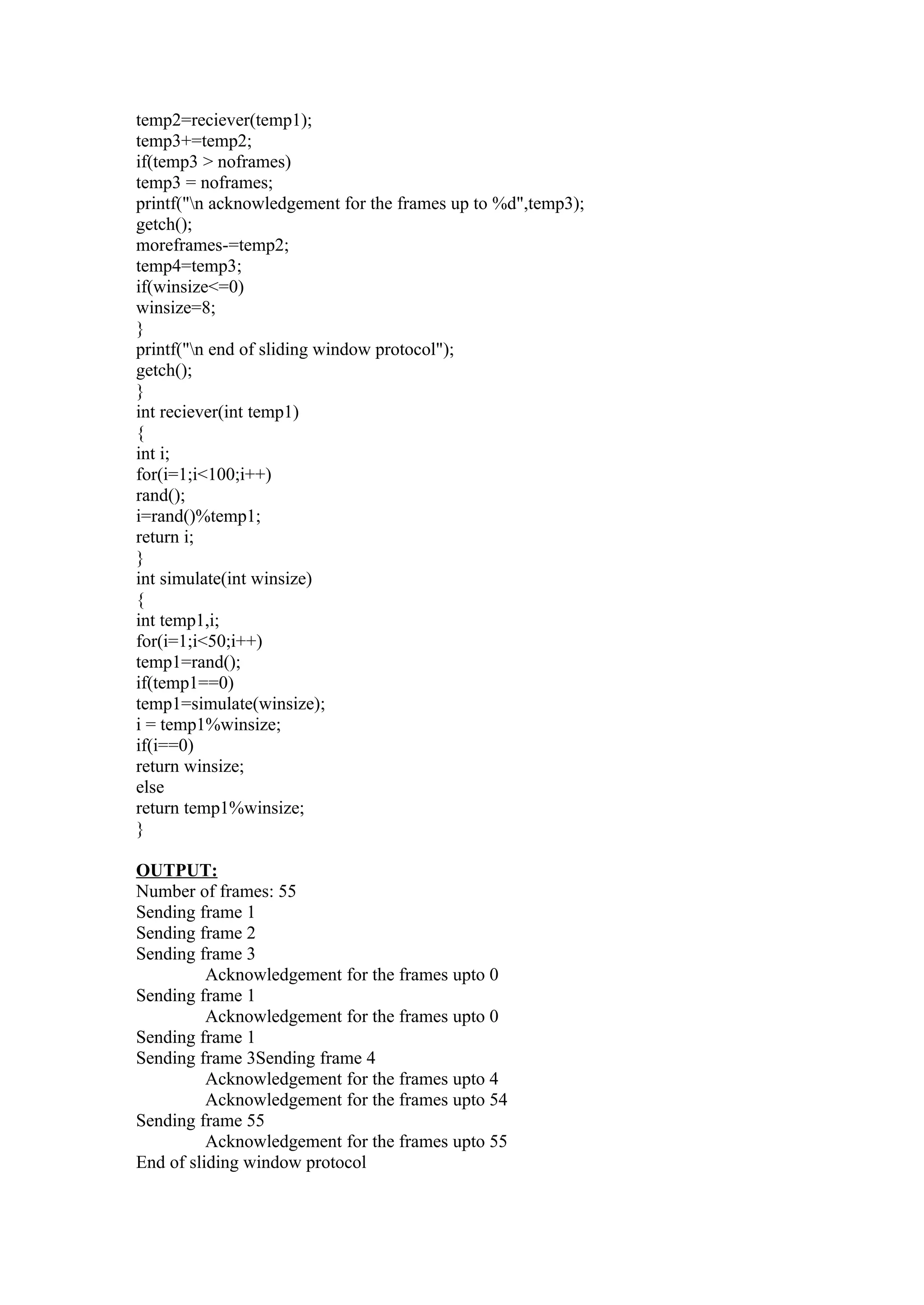 temp2=reciever(temp1);
temp3+=temp2;
if(temp3 > noframes)
temp3 = noframes;
printf("n acknowledgement for the frames up to %d",temp3);
getch();
moreframes-=temp2;
temp4=temp3;
if(winsize<=0)
winsize=8;
}
printf("n end of sliding window protocol");
getch();
}
int reciever(int temp1)
{
int i;
for(i=1;i<100;i++)
rand();
i=rand()%temp1;
return i;
}
int simulate(int winsize)
{
int temp1,i;
for(i=1;i<50;i++)
temp1=rand();
if(temp1==0)
temp1=simulate(winsize);
i = temp1%winsize;
if(i==0)
return winsize;
else
return temp1%winsize;
}

OUTPUT:
Number of frames: 55
Sending frame 1
Sending frame 2
Sending frame 3
          Acknowledgement for the frames upto 0
Sending frame 1
          Acknowledgement for the frames upto 0
Sending frame 1
Sending frame 3Sending frame 4
          Acknowledgement for the frames upto 4
          Acknowledgement for the frames upto 54
Sending frame 55
          Acknowledgement for the frames upto 55
End of sliding window protocol
 