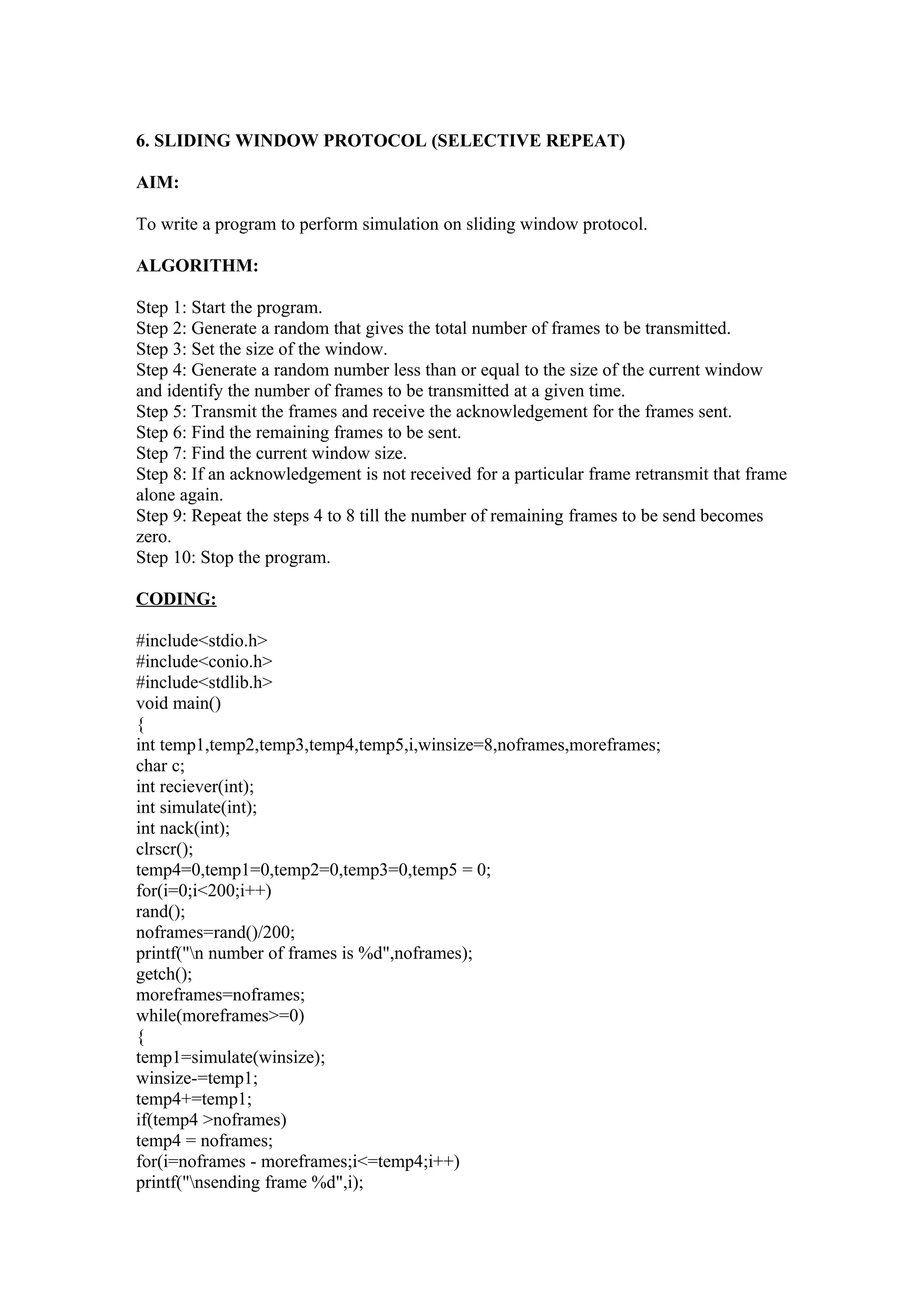 6. SLIDING WINDOW PROTOCOL (SELECTIVE REPEAT)

AIM:

To write a program to perform simulation on sliding window protocol.

ALGORITHM:

Step 1: Start the program.
Step 2: Generate a random that gives the total number of frames to be transmitted.
Step 3: Set the size of the window.
Step 4: Generate a random number less than or equal to the size of the current window
and identify the number of frames to be transmitted at a given time.
Step 5: Transmit the frames and receive the acknowledgement for the frames sent.
Step 6: Find the remaining frames to be sent.
Step 7: Find the current window size.
Step 8: If an acknowledgement is not received for a particular frame retransmit that frame
alone again.
Step 9: Repeat the steps 4 to 8 till the number of remaining frames to be send becomes
zero.
Step 10: Stop the program.

CODING:

#include<stdio.h>
#include<conio.h>
#include<stdlib.h>
void main()
{
int temp1,temp2,temp3,temp4,temp5,i,winsize=8,noframes,moreframes;
char c;
int reciever(int);
int simulate(int);
int nack(int);
clrscr();
temp4=0,temp1=0,temp2=0,temp3=0,temp5 = 0;
for(i=0;i<200;i++)
rand();
noframes=rand()/200;
printf("n number of frames is %d",noframes);
getch();
moreframes=noframes;
while(moreframes>=0)
{
temp1=simulate(winsize);
winsize-=temp1;
temp4+=temp1;
if(temp4 >noframes)
temp4 = noframes;
for(i=noframes - moreframes;i<=temp4;i++)
printf("nsending frame %d",i);
 