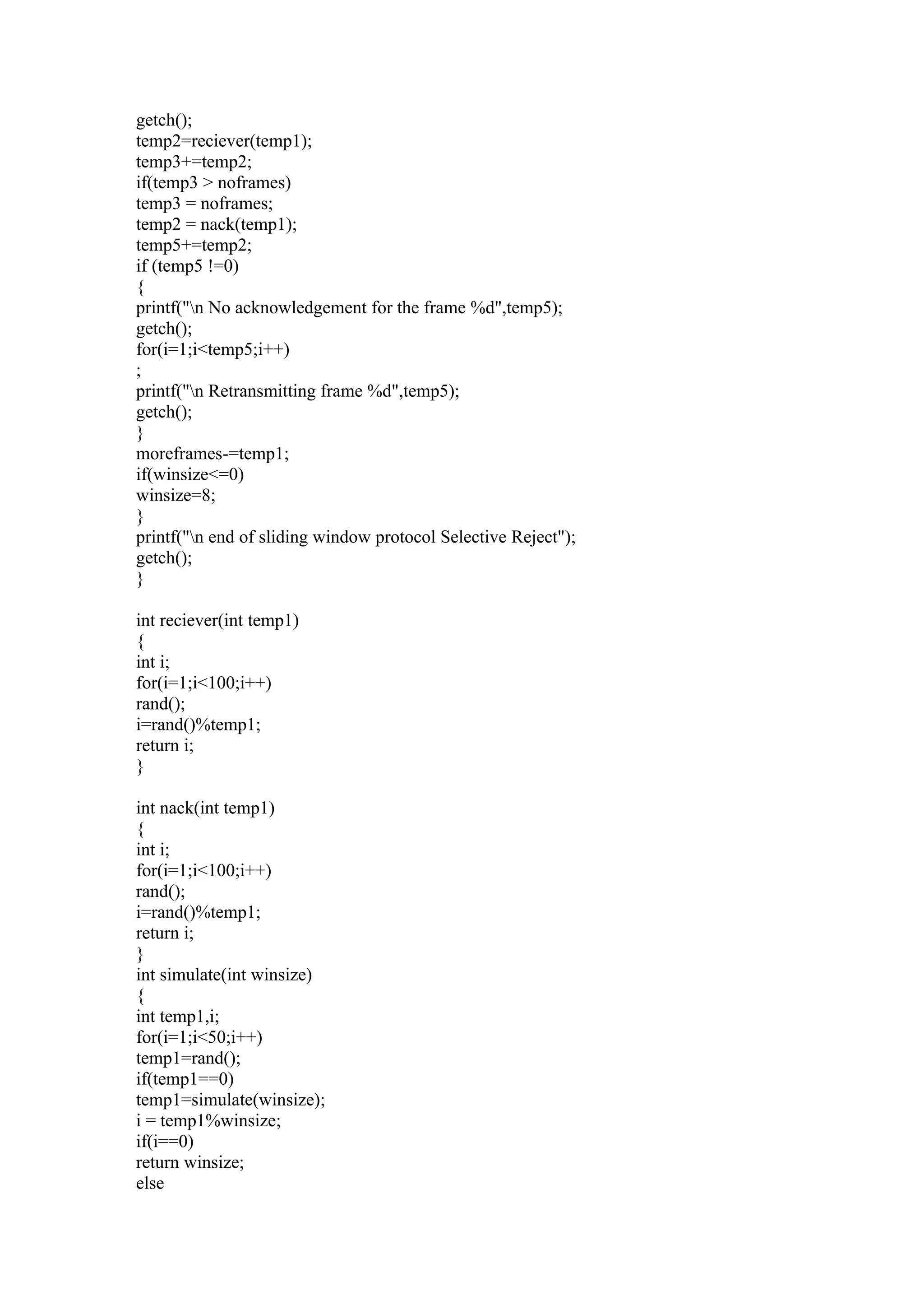 getch();
temp2=reciever(temp1);
temp3+=temp2;
if(temp3 > noframes)
temp3 = noframes;
temp2 = nack(temp1);
temp5+=temp2;
if (temp5 !=0)
{
printf("n No acknowledgement for the frame %d",temp5);
getch();
for(i=1;i<temp5;i++)
;
printf("n Retransmitting frame %d",temp5);
getch();
}
moreframes-=temp1;
if(winsize<=0)
winsize=8;
}
printf("n end of sliding window protocol Selective Reject");
getch();
}

int reciever(int temp1)
{
int i;
for(i=1;i<100;i++)
rand();
i=rand()%temp1;
return i;
}

int nack(int temp1)
{
int i;
for(i=1;i<100;i++)
rand();
i=rand()%temp1;
return i;
}
int simulate(int winsize)
{
int temp1,i;
for(i=1;i<50;i++)
temp1=rand();
if(temp1==0)
temp1=simulate(winsize);
i = temp1%winsize;
if(i==0)
return winsize;
else
 