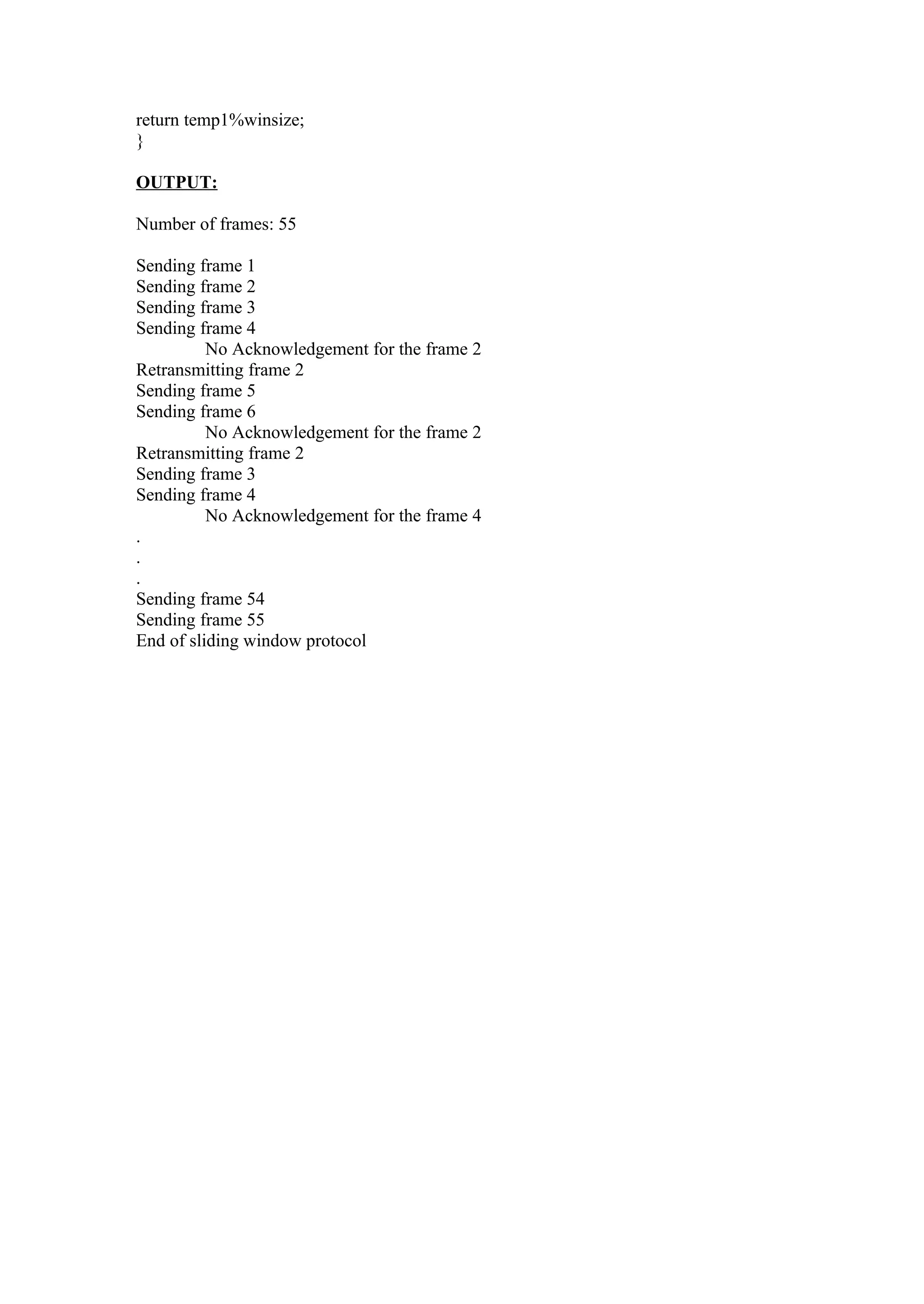 return temp1%winsize;
}

OUTPUT:

Number of frames: 55

Sending frame 1
Sending frame 2
Sending frame 3
Sending frame 4
          No Acknowledgement for the frame 2
Retransmitting frame 2
Sending frame 5
Sending frame 6
          No Acknowledgement for the frame 2
Retransmitting frame 2
Sending frame 3
Sending frame 4
          No Acknowledgement for the frame 4
.
.
.
Sending frame 54
Sending frame 55
End of sliding window protocol
 