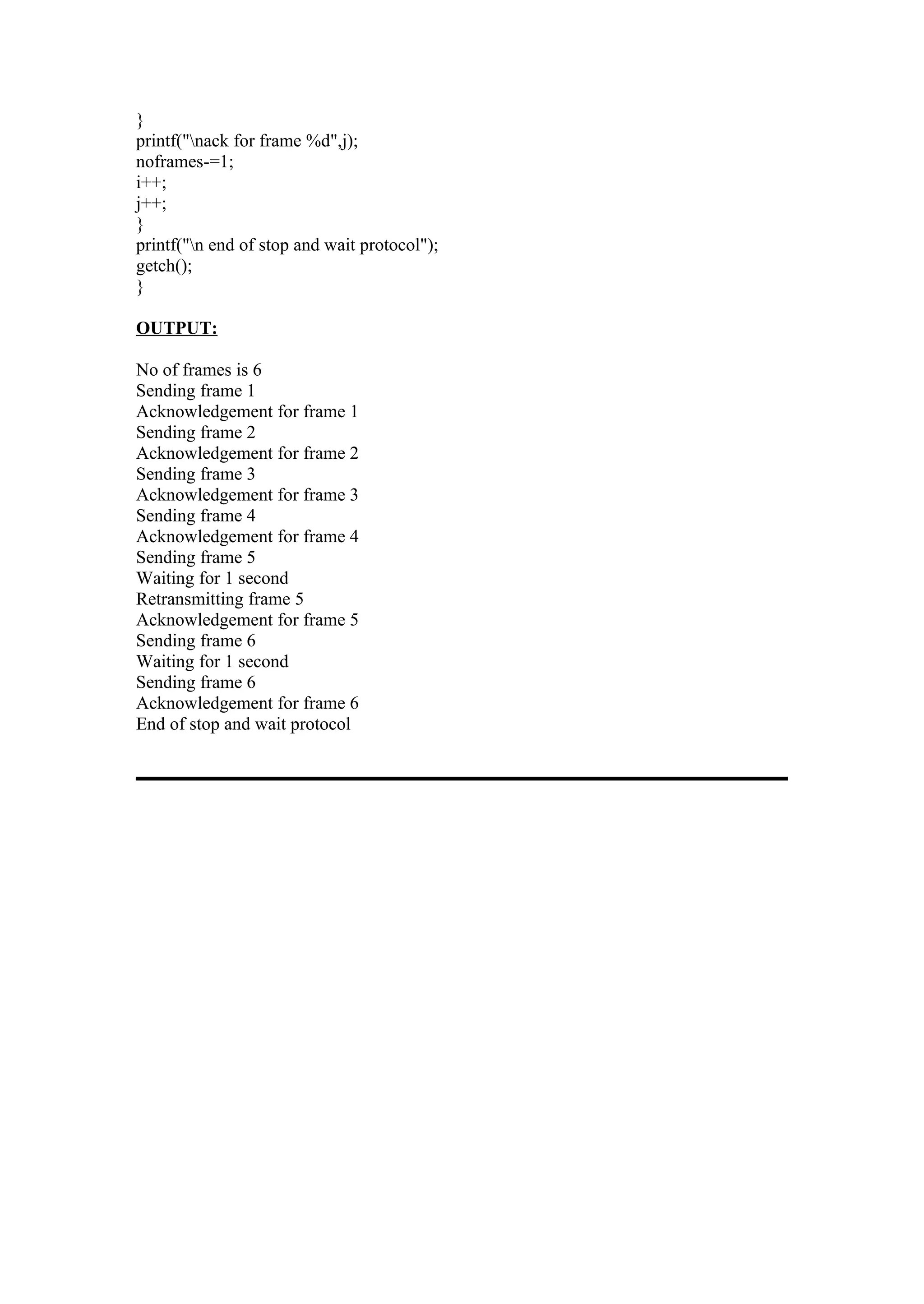 }
printf("nack for frame %d",j);
noframes-=1;
i++;
j++;
}
printf("n end of stop and wait protocol");
getch();
}

OUTPUT:

No of frames is 6
Sending frame 1
Acknowledgement for frame 1
Sending frame 2
Acknowledgement for frame 2
Sending frame 3
Acknowledgement for frame 3
Sending frame 4
Acknowledgement for frame 4
Sending frame 5
Waiting for 1 second
Retransmitting frame 5
Acknowledgement for frame 5
Sending frame 6
Waiting for 1 second
Sending frame 6
Acknowledgement for frame 6
End of stop and wait protocol
 