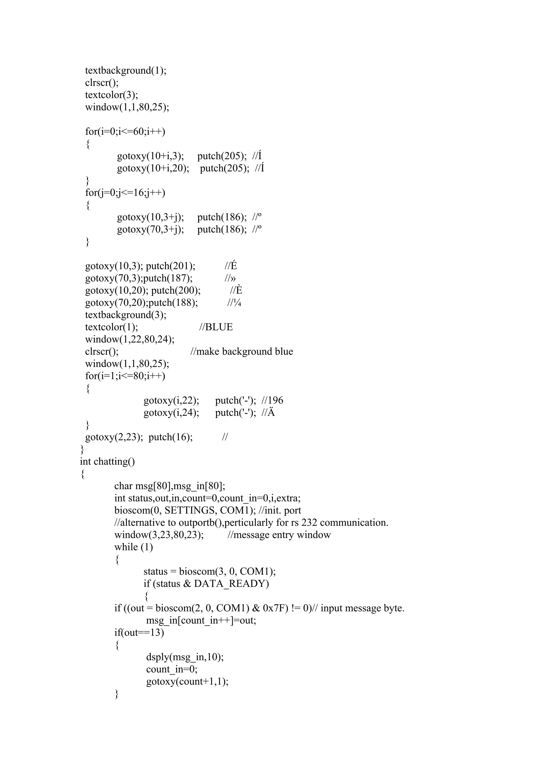 textbackground(1);
 clrscr();
 textcolor(3);
 window(1,1,80,25);

 for(i=0;i<=60;i++)
 {
         gotoxy(10+i,3); putch(205); //Í
         gotoxy(10+i,20); putch(205); //Í
 }
 for(j=0;j<=16;j++)
 {
         gotoxy(10,3+j); putch(186); //º
         gotoxy(70,3+j); putch(186); //º
 }

 gotoxy(10,3); putch(201);        //É
 gotoxy(70,3);putch(187);         //»
 gotoxy(10,20); putch(200);         //È
 gotoxy(70,20);putch(188);         //¼
 textbackground(3);
 textcolor(1);               //BLUE
 window(1,22,80,24);
 clrscr();                //make background blue
 window(1,1,80,25);
 for(i=1;i<=80;i++)
 {
               gotoxy(i,22);    putch('-'); //196
               gotoxy(i,24);    putch('-'); //Ä
 }
 gotoxy(2,23); putch(16);        //
}
int chatting()
{
         char msg[80],msg_in[80];
         int status,out,in,count=0,count_in=0,i,extra;
         bioscom(0, SETTINGS, COM1); //init. port
         //alternative to outportb(),perticularly for rs 232 communication.
         window(3,23,80,23);          //message entry window
         while (1)
         {
                 status = bioscom(3, 0, COM1);
                 if (status & DATA_READY)
                 {
         if ((out = bioscom(2, 0, COM1) & 0x7F) != 0)// input message byte.
                  msg_in[count_in++]=out;
         if(out==13)
         {
                  dsply(msg_in,10);
                  count_in=0;
                  gotoxy(count+1,1);
         }
 