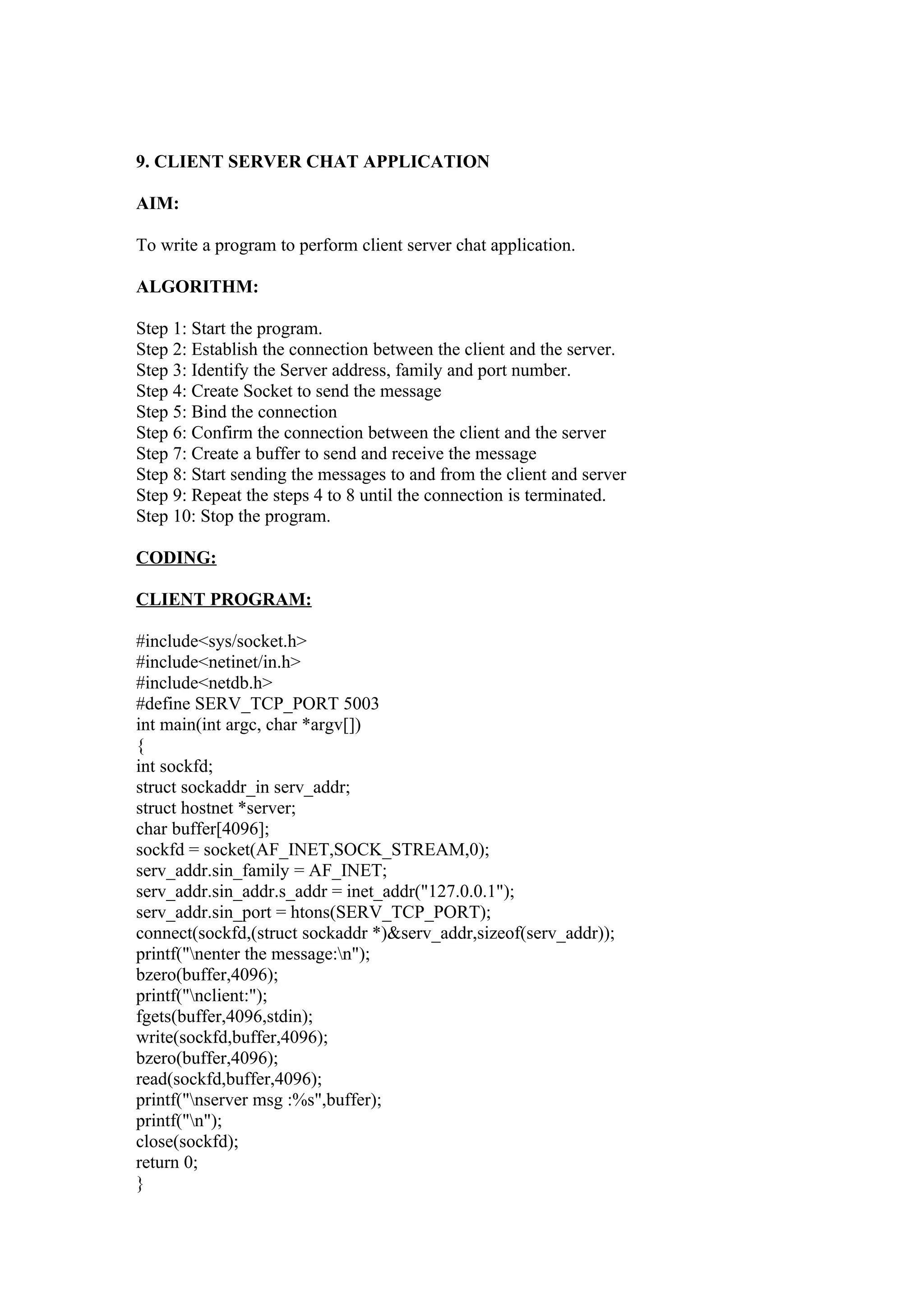 9. CLIENT SERVER CHAT APPLICATION

AIM:

To write a program to perform client server chat application.

ALGORITHM:

Step 1: Start the program.
Step 2: Establish the connection between the client and the server.
Step 3: Identify the Server address, family and port number.
Step 4: Create Socket to send the message
Step 5: Bind the connection
Step 6: Confirm the connection between the client and the server
Step 7: Create a buffer to send and receive the message
Step 8: Start sending the messages to and from the client and server
Step 9: Repeat the steps 4 to 8 until the connection is terminated.
Step 10: Stop the program.

CODING:

CLIENT PROGRAM:

#include<sys/socket.h>
#include<netinet/in.h>
#include<netdb.h>
#define SERV_TCP_PORT 5003
int main(int argc, char *argv[])
{
int sockfd;
struct sockaddr_in serv_addr;
struct hostnet *server;
char buffer[4096];
sockfd = socket(AF_INET,SOCK_STREAM,0);
serv_addr.sin_family = AF_INET;
serv_addr.sin_addr.s_addr = inet_addr("127.0.0.1");
serv_addr.sin_port = htons(SERV_TCP_PORT);
connect(sockfd,(struct sockaddr *)&serv_addr,sizeof(serv_addr));
printf("nenter the message:n");
bzero(buffer,4096);
printf("nclient:");
fgets(buffer,4096,stdin);
write(sockfd,buffer,4096);
bzero(buffer,4096);
read(sockfd,buffer,4096);
printf("nserver msg :%s",buffer);
printf("n");
close(sockfd);
return 0;
}
 