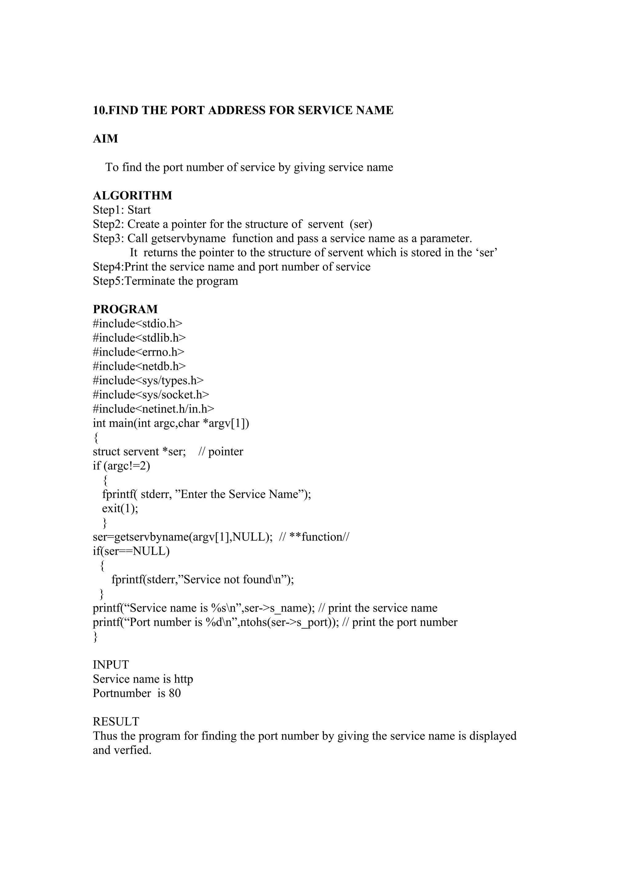10.FIND THE PORT ADDRESS FOR SERVICE NAME

AIM

  To find the port number of service by giving service name

ALGORITHM
Step1: Start
Step2: Create a pointer for the structure of servent (ser)
Step3: Call getservbyname function and pass a service name as a parameter.
       It returns the pointer to the structure of servent which is stored in the ‘ser’
Step4:Print the service name and port number of service
Step5:Terminate the program

PROGRAM
#include<stdio.h>
#include<stdlib.h>
#include<errno.h>
#include<netdb.h>
#include<sys/types.h>
#include<sys/socket.h>
#include<netinet.h/in.h>
int main(int argc,char *argv[1])
{
struct servent *ser; // pointer
if (argc!=2)
   {
   fprintf( stderr, ”Enter the Service Name”);
   exit(1);
   }
ser=getservbyname(argv[1],NULL); // **function//
if(ser==NULL)
  {
     fprintf(stderr,”Service not foundn”);
  }
printf(“Service name is %sn”,ser->s_name); // print the service name
printf(“Port number is %dn”,ntohs(ser->s_port)); // print the port number
}

INPUT
Service name is http
Portnumber is 80

RESULT
Thus the program for finding the port number by giving the service name is displayed
and verfied.
 