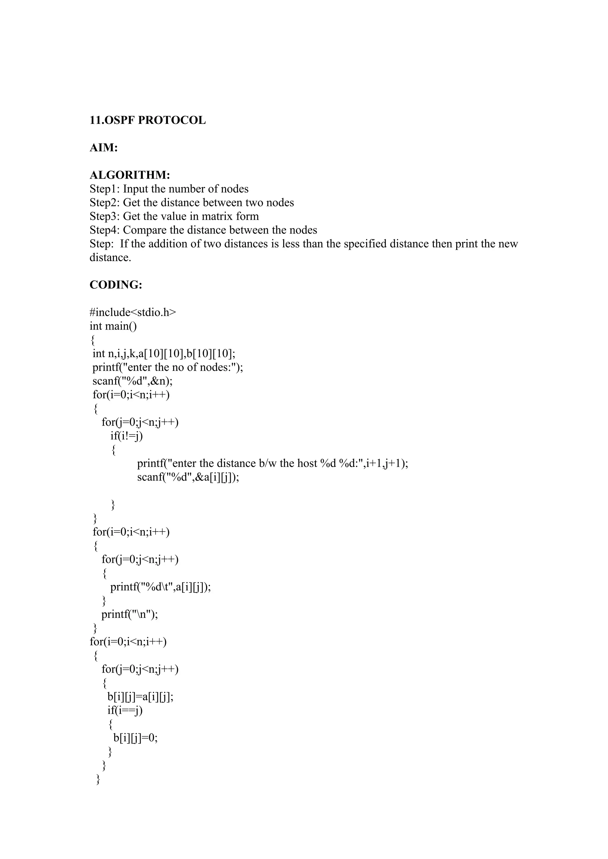 11.OSPF PROTOCOL

AIM:

ALGORITHM:
Step1: Input the number of nodes
Step2: Get the distance between two nodes
Step3: Get the value in matrix form
Step4: Compare the distance between the nodes
Step: If the addition of two distances is less than the specified distance then print the new
distance.

CODING:

#include<stdio.h>
int main()
{
 int n,i,j,k,a[10][10],b[10][10];
 printf("enter the no of nodes:");
 scanf("%d",&n);
 for(i=0;i<n;i++)
 {
   for(j=0;j<n;j++)
     if(i!=j)
     {
             printf("enter the distance b/w the host %d %d:",i+1,j+1);
             scanf("%d",&a[i][j]);

     }
 }
 for(i=0;i<n;i++)
 {
    for(j=0;j<n;j++)
    {
       printf("%dt",a[i][j]);
    }
    printf("n");
 }
for(i=0;i<n;i++)
 {
    for(j=0;j<n;j++)
    {
      b[i][j]=a[i][j];
      if(i==j)
      {
        b[i][j]=0;
      }
    }
  }
 