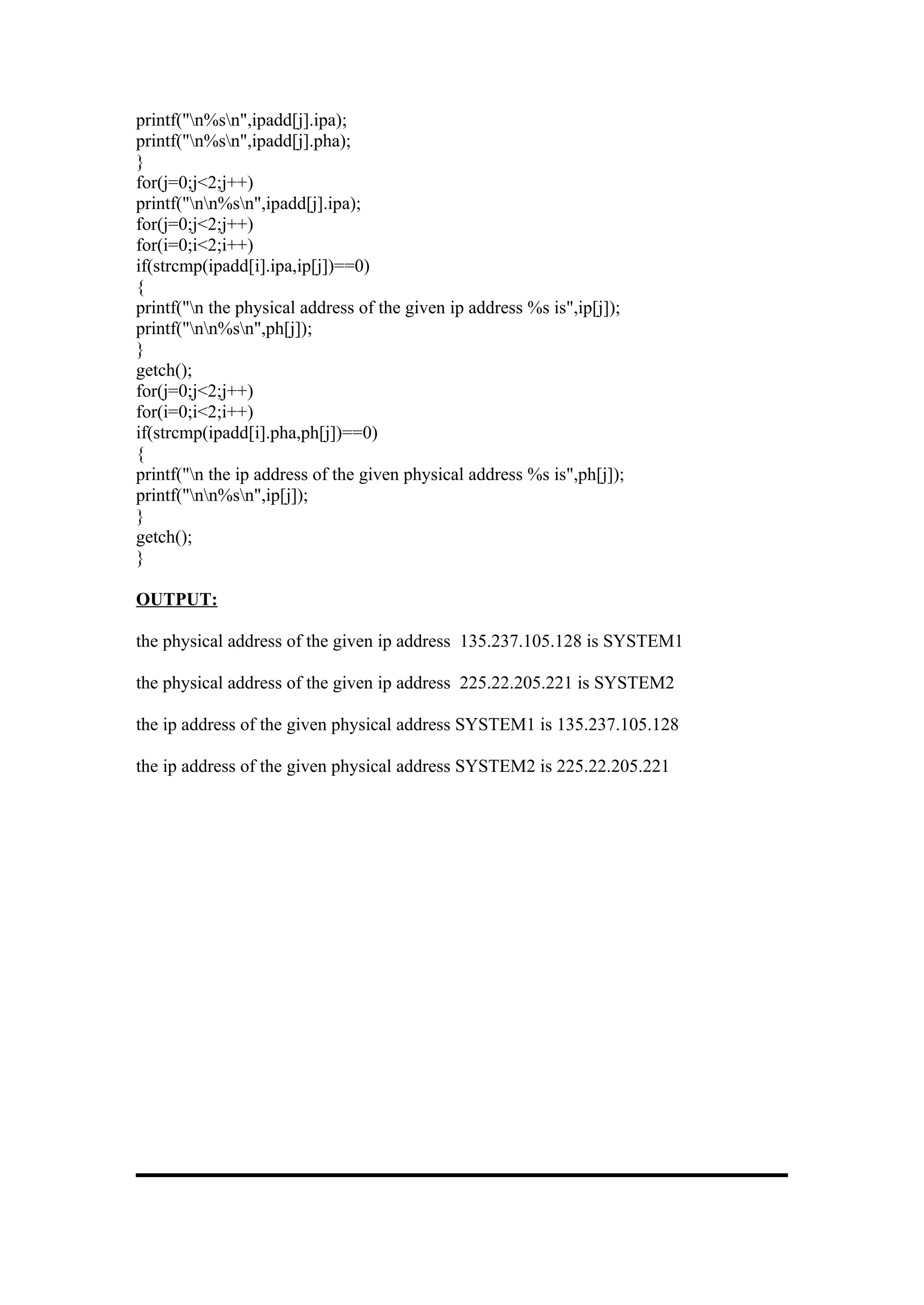 printf("n%sn",ipadd[j].ipa);
printf("n%sn",ipadd[j].pha);
}
for(j=0;j<2;j++)
printf("nn%sn",ipadd[j].ipa);
for(j=0;j<2;j++)
for(i=0;i<2;i++)
if(strcmp(ipadd[i].ipa,ip[j])==0)
{
printf("n the physical address of the given ip address %s is",ip[j]);
printf("nn%sn",ph[j]);
}
getch();
for(j=0;j<2;j++)
for(i=0;i<2;i++)
if(strcmp(ipadd[i].pha,ph[j])==0)
{
printf("n the ip address of the given physical address %s is",ph[j]);
printf("nn%sn",ip[j]);
}
getch();
}

OUTPUT:

the physical address of the given ip address 135.237.105.128 is SYSTEM1

the physical address of the given ip address 225.22.205.221 is SYSTEM2

the ip address of the given physical address SYSTEM1 is 135.237.105.128

the ip address of the given physical address SYSTEM2 is 225.22.205.221
 