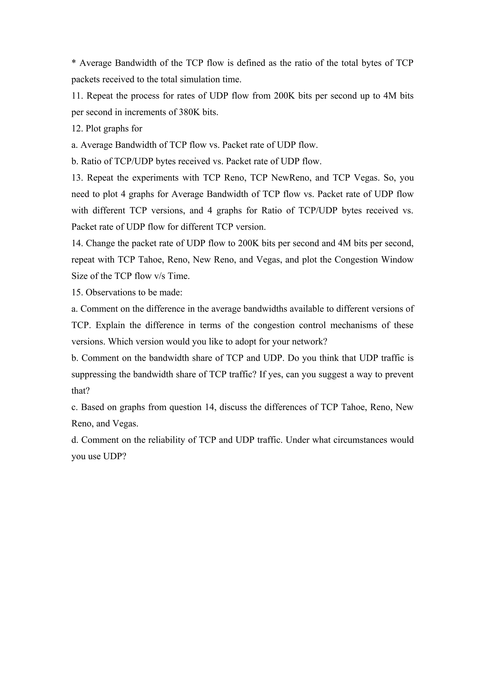 * Average Bandwidth of the TCP flow is defined as the ratio of the total bytes of TCP
packets received to the total simulation time.
11. Repeat the process for rates of UDP flow from 200K bits per second up to 4M bits
per second in increments of 380K bits.
12. Plot graphs for
a. Average Bandwidth of TCP flow vs. Packet rate of UDP flow.
b. Ratio of TCP/UDP bytes received vs. Packet rate of UDP flow.
13. Repeat the experiments with TCP Reno, TCP NewReno, and TCP Vegas. So, you
need to plot 4 graphs for Average Bandwidth of TCP flow vs. Packet rate of UDP flow
with different TCP versions, and 4 graphs for Ratio of TCP/UDP bytes received vs.
Packet rate of UDP flow for different TCP version.
14. Change the packet rate of UDP flow to 200K bits per second and 4M bits per second,
repeat with TCP Tahoe, Reno, New Reno, and Vegas, and plot the Congestion Window
Size of the TCP flow v/s Time.
15. Observations to be made:
a. Comment on the difference in the average bandwidths available to different versions of
TCP. Explain the difference in terms of the congestion control mechanisms of these
versions. Which version would you like to adopt for your network?
b. Comment on the bandwidth share of TCP and UDP. Do you think that UDP traffic is
suppressing the bandwidth share of TCP traffic? If yes, can you suggest a way to prevent
that?
c. Based on graphs from question 14, discuss the differences of TCP Tahoe, Reno, New
Reno, and Vegas.
d. Comment on the reliability of TCP and UDP traffic. Under what circumstances would
you use UDP?
 