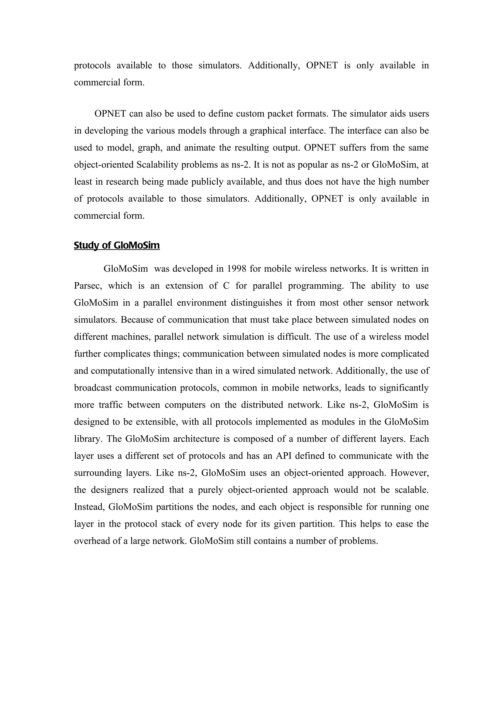 protocols available to those simulators. Additionally, OPNET is only available in
commercial form.


     OPNET can also be used to define custom packet formats. The simulator aids users
in developing the various models through a graphical interface. The interface can also be
used to model, graph, and animate the resulting output. OPNET suffers from the same
object-oriented Scalability problems as ns-2. It is not as popular as ns-2 or GloMoSim, at
least in research being made publicly available, and thus does not have the high number
of protocols available to those simulators. Additionally, OPNET is only available in
commercial form.


Study of GloMoSim

       GloMoSim was developed in 1998 for mobile wireless networks. It is written in
Parsec, which is an extension of C for parallel programming. The ability to use
GloMoSim in a parallel environment distinguishes it from most other sensor network
simulators. Because of communication that must take place between simulated nodes on
different machines, parallel network simulation is difficult. The use of a wireless model
further complicates things; communication between simulated nodes is more complicated
and computationally intensive than in a wired simulated network. Additionally, the use of
broadcast communication protocols, common in mobile networks, leads to significantly
more traffic between computers on the distributed network. Like ns-2, GloMoSim is
designed to be extensible, with all protocols implemented as modules in the GloMoSim
library. The GloMoSim architecture is composed of a number of different layers. Each
layer uses a different set of protocols and has an API defined to communicate with the
surrounding layers. Like ns-2, GloMoSim uses an object-oriented approach. However,
the designers realized that a purely object-oriented approach would not be scalable.
Instead, GloMoSim partitions the nodes, and each object is responsible for running one
layer in the protocol stack of every node for its given partition. This helps to ease the
overhead of a large network. GloMoSim still contains a number of problems.
 
