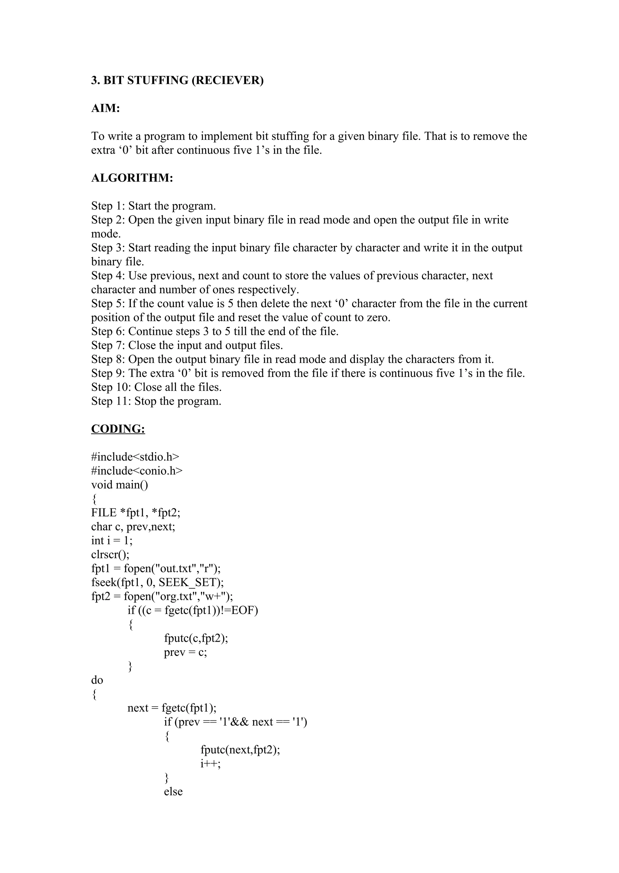 3. BIT STUFFING (RECIEVER)

AIM:

To write a program to implement bit stuffing for a given binary file. That is to remove the
extra ‘0’ bit after continuous five 1’s in the file.

ALGORITHM:

Step 1: Start the program.
Step 2: Open the given input binary file in read mode and open the output file in write
mode.
Step 3: Start reading the input binary file character by character and write it in the output
binary file.
Step 4: Use previous, next and count to store the values of previous character, next
character and number of ones respectively.
Step 5: If the count value is 5 then delete the next ‘0’ character from the file in the current
position of the output file and reset the value of count to zero.
Step 6: Continue steps 3 to 5 till the end of the file.
Step 7: Close the input and output files.
Step 8: Open the output binary file in read mode and display the characters from it.
Step 9: The extra ‘0’ bit is removed from the file if there is continuous five 1’s in the file.
Step 10: Close all the files.
Step 11: Stop the program.

CODING:

#include<stdio.h>
#include<conio.h>
void main()
{
FILE *fpt1, *fpt2;
char c, prev,next;
int i = 1;
clrscr();
fpt1 = fopen("out.txt","r");
fseek(fpt1, 0, SEEK_SET);
fpt2 = fopen("org.txt","w+");
         if ((c = fgetc(fpt1))!=EOF)
         {
                  fputc(c,fpt2);
                  prev = c;
         }
do
{
         next = fgetc(fpt1);
                  if (prev == '1'&& next == '1')
                  {
                          fputc(next,fpt2);
                          i++;
                  }
                  else
 