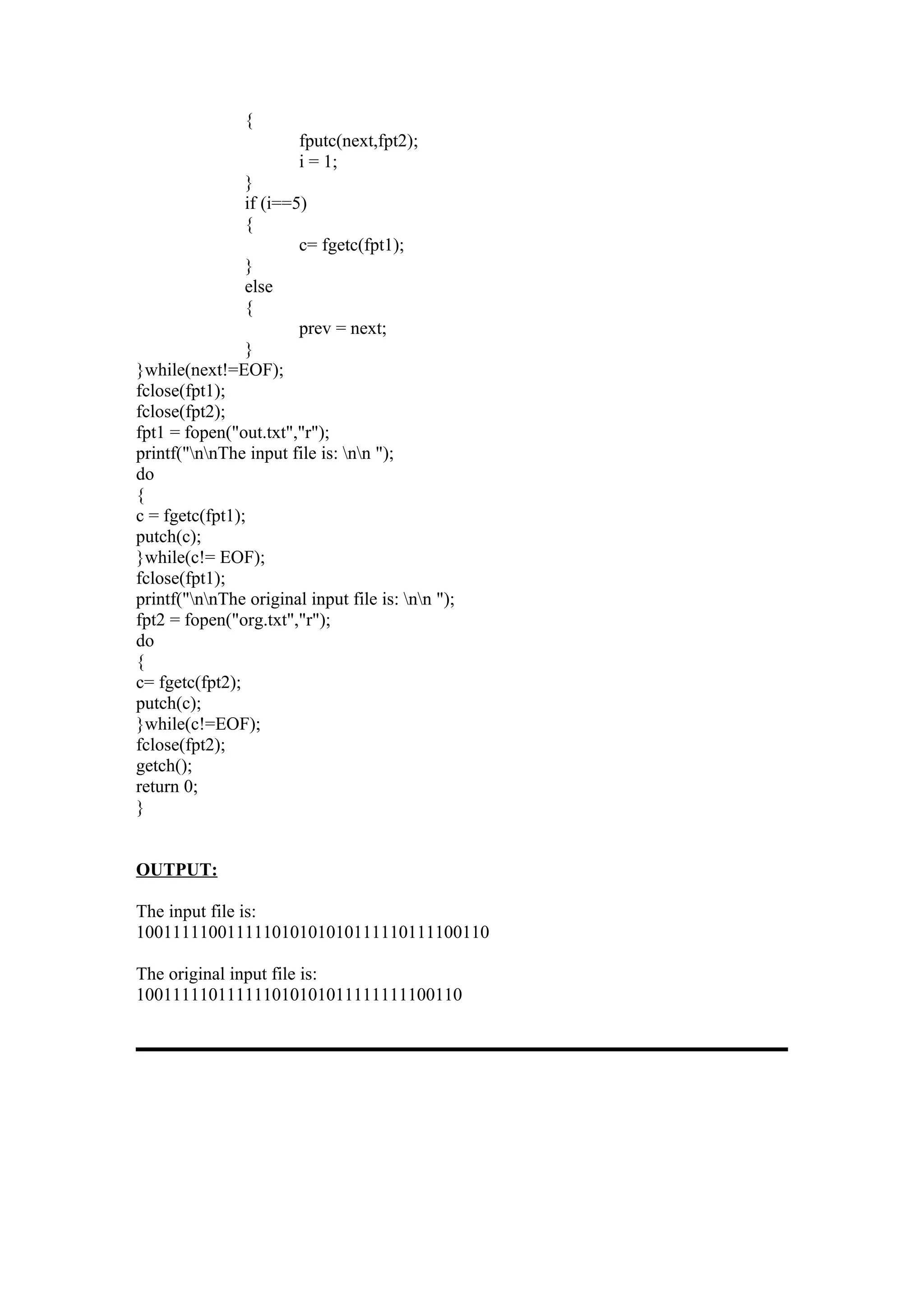 {
                        fputc(next,fpt2);
                        i = 1;
                }
                if (i==5)
                {
                        c= fgetc(fpt1);
                }
                else
                {
                        prev = next;
                }
}while(next!=EOF);
fclose(fpt1);
fclose(fpt2);
fpt1 = fopen("out.txt","r");
printf("nnThe input file is: nn ");
do
{
c = fgetc(fpt1);
putch(c);
}while(c!= EOF);
fclose(fpt1);
printf("nnThe original input file is: nn ");
fpt2 = fopen("org.txt","r");
do
{
c= fgetc(fpt2);
putch(c);
}while(c!=EOF);
fclose(fpt2);
getch();
return 0;
}


OUTPUT:

The input file is:
100111110011111010101010111110111100110

The original input file is:
100111110111111010101011111111100110
 