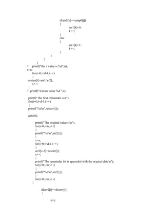 if(arr1[k]==temp0[j])
                            {
                                    arr1[k]=0;
                                    k++;
                            }
                            else
                            {
                                    arr1[k]=1;
                                    k++;
                            }
                    }
              }
          }
// printf("the n value is %d",n);
x=n;
     for(i=0;i<d-1;i++)
     {
  restarr[i]=arr1[x-2];
     x++;
  }
// printf("nnnn value %d ",n);

 printf("The first remainder isn");
 for(i=0;i<d-1;i++)
 {
 printf("%dn",restarr[i]);
 }
 getch();

        printf("The original value isn");
        for(i=0;i<6;i++)
        {
        printf("%dn",arr2[i]);
        }
        x=n;
        for(i=0;i<d-1;i++)
        {
        arr2[x-3]=restarr[i];
        x++;
        }
        printf("The remainder bit is appended with the original datan");
        for(i=0;i<n;i++)
        {
        printf("%dn",arr2[i]);
        }
        for(i=0;i<n;i++)
    {

             if(arr2[i]==divarr[0])
             {

                    k=i;
 