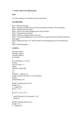 7. STOP AND WAIT PROTOCOL

AIM:

To write a program to simulate stop and wait protocol

ALGORITHM:

Step 1: Start the program.
Step 2: Generate a random that gives the total number of frames to be transmitted.
Step 3: Transmit the first frame.
Step 4: Receive the acknowledgement for the first frame.
Step 5: Transmit the next frame
Step 6: Find the remaining frames to be sent.
Step 7: If an acknowledgement is not received for a particular frame retransmit that frame
alone again.
Step 8: Repeat the steps 5 to 7 till the number of remaining frames to be send becomes
zero.
Step 9: Stop the program.

CODING:

#include<stdio.h>
#include<conio.h>
#include<stdlib.h>
void main()
{
int i,j,noframes,x,x1=10,x2;
clrscr();
for(i=0;i<200;i++)
rand();
noframes=rand()/200;
i=1;
j=1;
noframes = noframes / 8;
printf("n number of frames is %d",noframes);
getch();
while(noframes>0)
{
printf("nsending frame %d",i);
srand(x1++);
x = rand()%10;
if(x%2 == 0)
{
for (x2=1; x2<2; x2++)
{
  printf("waiting for %d secondsn", x2);
  sleep(x2);
}
printf("nsending frame %d",i);
srand(x1++);
x = rand()%10;
 