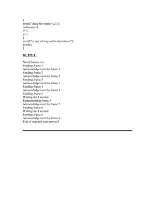 }
printf("nack for frame %d",j);
noframes-=1;
i++;
j++;
}
printf("n end of stop and wait protocol");
getch();
}

OUTPUT:

No of frames is 6
Sending frame 1
Acknowledgement for frame 1
Sending frame 2
Acknowledgement for frame 2
Sending frame 3
Acknowledgement for frame 3
Sending frame 4
Acknowledgement for frame 4
Sending frame 5
Waiting for 1 second
Retransmitting frame 5
Acknowledgement for frame 5
Sending frame 6
Waiting for 1 second
Sending frame 6
Acknowledgement for frame 6
End of stop and wait protocol
 