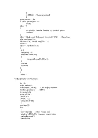 }
                if (kbhit()) //character entered
                {
       gotoxy(count+1,1);
       if ((in = getche()) == 27)
                break;
       if(in==0)
       {
                in= getch(); //special function key pressed, ignore
                continue;
       }
       if(in==8 && count>0) { count-=2;cprintf(" b");} //BackSpace
       else msg[count]=in;
       if(count==70) {in=13; msg[70]=13;}
       count++;
       if(in==13 ) //Enter: Send
       {
         i=0;
         dsply(msg,14);
         for(i=0;i<count;i++)
         {
                  bioscom(1, msg[i], COM1);
         }
         clrscr();
         count=0;
       }
         }
       }
        return 1;
}
void dsply(char str[80],int col)
{
       int i=0;
       static int line=1;
       window(11,4,69,19);          //Chat display window
       textbackground(1);         //BLUE
       textcolor(col);
       gotoxy(1,line);
        putch('n');
        putch(175);
        while(str[i]!=13)
        {
       putch(str[i]);
       i++;
        }
        line=wherey();       //store present line
        window(3,23,80,23); //message enter window
        textbackground(3);
        textcolor(1);
}
 