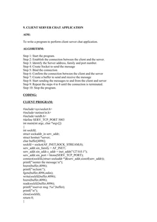 9. CLIENT SERVER CHAT APPLICATION

AIM:

To write a program to perform client server chat application.

ALGORITHM:

Step 1: Start the program.
Step 2: Establish the connection between the client and the server.
Step 3: Identify the Server address, family and port number.
Step 4: Create Socket to send the message
Step 5: Bind the connection
Step 6: Confirm the connection between the client and the server
Step 7: Create a buffer to send and receive the message
Step 8: Start sending the messages to and from the client and server
Step 9: Repeat the steps 4 to 8 until the connection is terminated.
Step 10: Stop the program.

CODING:

CLIENT PROGRAM:

#include<sys/socket.h>
#include<netinet/in.h>
#include<netdb.h>
#define SERV_TCP_PORT 5003
int main(int argc, char *argv[])
{
int sockfd;
struct sockaddr_in serv_addr;
struct hostnet *server;
char buffer[4096];
sockfd = socket(AF_INET,SOCK_STREAM,0);
serv_addr.sin_family = AF_INET;
serv_addr.sin_addr.s_addr = inet_addr("127.0.0.1");
serv_addr.sin_port = htons(SERV_TCP_PORT);
connect(sockfd,(struct sockaddr *)&serv_addr,sizeof(serv_addr));
printf("nenter the message:n");
bzero(buffer,4096);
printf("nclient:");
fgets(buffer,4096,stdin);
write(sockfd,buffer,4096);
bzero(buffer,4096);
read(sockfd,buffer,4096);
printf("nserver msg :%s",buffer);
printf("n");
close(sockfd);
return 0;
}
 