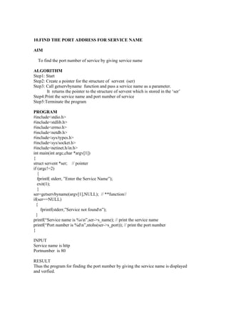 10.FIND THE PORT ADDRESS FOR SERVICE NAME

AIM

  To find the port number of service by giving service name

ALGORITHM
Step1: Start
Step2: Create a pointer for the structure of servent (ser)
Step3: Call getservbyname function and pass a service name as a parameter.
       It returns the pointer to the structure of servent which is stored in the ‘ser’
Step4:Print the service name and port number of service
Step5:Terminate the program

PROGRAM
#include<stdio.h>
#include<stdlib.h>
#include<errno.h>
#include<netdb.h>
#include<sys/types.h>
#include<sys/socket.h>
#include<netinet.h/in.h>
int main(int argc,char *argv[1])
{
struct servent *ser; // pointer
if (argc!=2)
   {
   fprintf( stderr, ”Enter the Service Name”);
   exit(1);
   }
ser=getservbyname(argv[1],NULL); // **function//
if(ser==NULL)
  {
     fprintf(stderr,”Service not foundn”);
  }
printf(“Service name is %sn”,ser->s_name); // print the service name
printf(“Port number is %dn”,ntohs(ser->s_port)); // print the port number
}

INPUT
Service name is http
Portnumber is 80

RESULT
Thus the program for finding the port number by giving the service name is displayed
and verfied.
 
