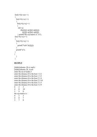for(k=0;k<n;k++)
 {
   for(i=0;i<n;i++)
   {
     for(j=0;j<n;j++)
     {
       if(i!=j)
           if(a[i][j]>a[i][k]+a[k][j])
              b[i][j]=a[i][k]+a[k][j];
      } printf("the o/p matrix is :n");
 for(i=0;i<n;i++)
 {
   for(j=0;j<n;j++)
   {
      printf("%dt",b[i][j]);
   }
   printf("n");
 }
}
   }
 }

OUTPUT

[itlab@ubuntu~]$ cc ospf.c
[itlab@ubuntu~]$ ./a.out
enter the no of nodes:3
enter the distance b/w the host 1 2:2
enter the distance b/w the host 1 3:3
enter the distance b/w the host 2 1:4
enter the distance b/w the host 2 3:10
enter the distance b/w the host 3 1:5
enter the distance b/w the host 3 2:9
0     2     3
4     0     10
5     9     0
the o/p matrix is :
0     2     3
4     0     7
5     7     0
 