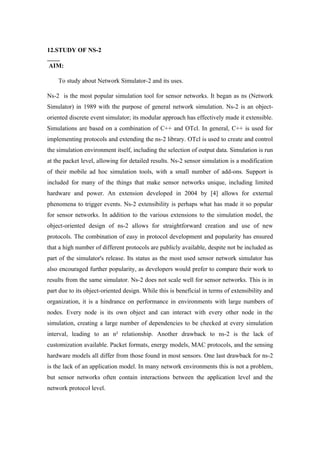 12.STUDY OF NS-2

AIM:

    To study about Network Simulator-2 and its uses.

Ns-2 is the most popular simulation tool for sensor networks. It began as ns (Network
Simulator) in 1989 with the purpose of general network simulation. Ns-2 is an object-
oriented discrete event simulator; its modular approach has effectively made it extensible.
Simulations are based on a combination of C++ and OTcl. In general, C++ is used for
implementing protocols and extending the ns-2 library. OTcl is used to create and control
the simulation environment itself, including the selection of output data. Simulation is run
at the packet level, allowing for detailed results. Ns-2 sensor simulation is a modification
of their mobile ad hoc simulation tools, with a small number of add-ons. Support is
included for many of the things that make sensor networks unique, including limited
hardware and power. An extension developed in 2004 by [4] allows for external
phenomena to trigger events. Ns-2 extensibility is perhaps what has made it so popular
for sensor networks. In addition to the various extensions to the simulation model, the
object-oriented design of ns-2 allows for straightforward creation and use of new
protocols. The combination of easy in protocol development and popularity has ensured
that a high number of different protocols are publicly available, despite not be included as
part of the simulator's release. Its status as the most used sensor network simulator has
also encouraged further popularity, as developers would prefer to compare their work to
results from the same simulator. Ns-2 does not scale well for sensor networks. This is in
part due to its object-oriented design. While this is beneficial in terms of extensibility and
organization, it is a hindrance on performance in environments with large numbers of
nodes. Every node is its own object and can interact with every other node in the
simulation, creating a large number of dependencies to be checked at every simulation
interval, leading to an n² relationship. Another drawback to ns-2 is the lack of
customization available. Packet formats, energy models, MAC protocols, and the sensing
hardware models all differ from those found in most sensors. One last drawback for ns-2
is the lack of an application model. In many network environments this is not a problem,
but sensor networks often contain interactions between the application level and the
network protocol level.
 