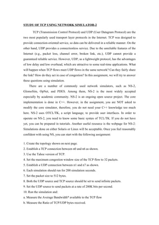 STUDY OF TCP USING NETWORK SIMULATOR-2

       TCP (Transmission Control Protocol) and UDP (User Datagram Protocol) are the
two most popularly used transport layer protocols in the Internet. TCP was designed to
provide connection-oriented service, so data can be delivered in a reliable manner. On the
other hand, UDP provides a connectionless service. Due to the unreliable features of the
Internet (e.g., packet loss, channel error, broken link, etc.), UDP cannot provide a
guaranteed reliable service. However, UDP, as a lightweight protocol, has the advantages
of low delay and low overhead, which are attractive to some real-time applications. What
will happen when TCP flows meet UDP flows in the same network? Can they fairly share
the link? How do they act in case of congestion? In this assignment, we will try to answer
these questions using simulation.
    There are a number of commonly used network simulators, such as NS-2,
GlomoSim, OpNet, and PDES. Among them, NS-2 is the most widely accepted
especially by academic community. NS-2 is an ongoing open source project. The core
implementation is done in C++. However, in the assignment, you are NOT asked to
modify the core simulator, therefore, you do not need your C++ knowledge too much
here. NS-2 uses OTCL/TK, a script language, to provide user interfaces. In order to
operate on NS-2, you need to know some basic syntax of TCL/TK. If you do not have
yet, you can be prepared in tutorials. Another useful resource is the webpage for NS-2:
Simulations done on either Solaris or Linux will be acceptable. Once you feel reasonably
confident with using NS, you can start with the following assignment:

1. Create the topology shown on next page.
2. Establish a TCP connection between n0 and n6 as shown.
3. Use the Tahoe version of TCP.
4. Set the maximum congestion window size of the TCP flow to 32 packets.
5. Establish a UDP connection between n1 and n7 as shown.
6. Each simulation should run for 200 simulation seconds.
7. Set the packet size to 512 bytes.
8. Both the UDP source and TCP source should be set to send infinite packets.
9. Set the UDP source to send packets at a rate of 200K bits per second.
10. Run the simulation and:
a. Measure the Average Bandwidth* available to the TCP flow
b. Measure the Ratio of TCP/UDP bytes received.
 