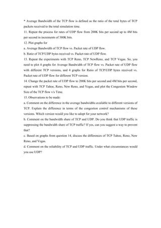 * Average Bandwidth of the TCP flow is defined as the ratio of the total bytes of TCP
packets received to the total simulation time.
11. Repeat the process for rates of UDP flow from 200K bits per second up to 4M bits
per second in increments of 380K bits.
12. Plot graphs for
a. Average Bandwidth of TCP flow vs. Packet rate of UDP flow.
b. Ratio of TCP/UDP bytes received vs. Packet rate of UDP flow.
13. Repeat the experiments with TCP Reno, TCP NewReno, and TCP Vegas. So, you
need to plot 4 graphs for Average Bandwidth of TCP flow vs. Packet rate of UDP flow
with different TCP versions, and 4 graphs for Ratio of TCP/UDP bytes received vs.
Packet rate of UDP flow for different TCP version.
14. Change the packet rate of UDP flow to 200K bits per second and 4M bits per second,
repeat with TCP Tahoe, Reno, New Reno, and Vegas, and plot the Congestion Window
Size of the TCP flow v/s Time.
15. Observations to be made:
a. Comment on the difference in the average bandwidths available to different versions of
TCP. Explain the difference in terms of the congestion control mechanisms of these
versions. Which version would you like to adopt for your network?
b. Comment on the bandwidth share of TCP and UDP. Do you think that UDP traffic is
suppressing the bandwidth share of TCP traffic? If yes, can you suggest a way to prevent
that?
c. Based on graphs from question 14, discuss the differences of TCP Tahoe, Reno, New
Reno, and Vegas.
d. Comment on the reliability of TCP and UDP traffic. Under what circumstances would
you use UDP?
 