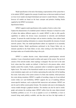 Model specification is the task of developing a representation of the system that is
to be studied. OPNET supports the concept of model reuse so that most models are based
on lower level models developed beforehand and stored in model libraries. Ultimately,
however all models are based on the basic concepts and primitive building blocks
supplied by the OPNET environment.
Specification Editors

       OPNET supports model specification with a number of tools or editors that
Capture the characteristics of a modeled system’s behavior. Because it is based on a suite
of editors that address different aspects of a model, OPNET is able to offer specific
capabilities to address the diverse issues encountered in networks and distributed
systems. To present the model developer with an intuitive interface, these editors break
down the required modeling information in a manner that parallels the structure of actual
network systems. Thus, the model-specification editors are organized in an essentially
hierarchical fashion. Model specifications performed in the Project Editor rely on
elements specified in the Node Editor; in turn, when working in the Node Editor, the
developer makes use of models define ding to the cycle.


       OPNET is another discrete event, object-oriented, general-purpose network
simulator. It uses a hierarchical model to define each aspect of the system. The top level
consists of the network model, where topology is designed. The next level is the node
level, where data flow models are defined. A third level is the process editor, which
handles control flow models. Finally, a parameter editor is included to support the three
higher levels. The results of the hierarchical models are an event queue for the discrete
event simulation engine and a set of entities representing the nodes that will be handling
the events. Each entity in the system consists of a finite state machine, which processes
the events during simulation. OPNET is capable of recording a large set of user defined
results Unlike ns-2 and GloMoSim, OPNET supports the use of modeling different
sensor-specific hardware, such as physical-link transceivers and antennas. OPNET can
also be used to define custom packet formats. The simulator aids users in developing the
various models through a graphical interface. The interface can also be used to model,
graph, and animate the resulting output. OPNET suffers from the same object-oriented
Scalability problems as ns-2. It is not as popular as ns-2 or GloMoSim, at least in
research being made publicly available, and thus does not have the high number of
 