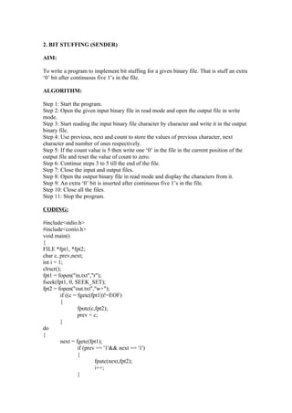 2. BIT STUFFING (SENDER)

AIM:

To write a program to implement bit stuffing for a given binary file. That is stuff an extra
‘0’ bit after continuous five 1’s in the file.

ALGORITHM:

Step 1: Start the program.
Step 2: Open the given input binary file in read mode and open the output file in write
mode.
Step 3: Start reading the input binary file character by character and write it in the output
binary file.
Step 4: Use previous, next and count to store the values of previous character, next
character and number of ones respectively.
Step 5: If the count value is 5 then write one ‘0’ in the file in the current position of the
output file and reset the value of count to zero.
Step 6: Continue steps 3 to 5 till the end of the file.
Step 7: Close the input and output files.
Step 8: Open the output binary file in read mode and display the characters from it.
Step 9: An extra ‘0’ bit is inserted after continuous five 1’s in the file.
Step 10: Close all the files.
Step 11: Stop the program.

CODING:

#include<stdio.h>
#include<conio.h>
void main()
{
FILE *fpt1, *fpt2;
char c, prev,next;
int i = 1;
clrscr();
fpt1 = fopen("in.txt","r");
fseek(fpt1, 0, SEEK_SET);
fpt2 = fopen("out.txt","w+");
         if ((c = fgetc(fpt1))!=EOF)
         {
                  fputc(c,fpt2);
                  prev = c;
         }
do
{
         next = fgetc(fpt1);
                  if (prev == '1'&& next == '1')
                  {
                          fputc(next,fpt2);
                          i++;
                  }
 